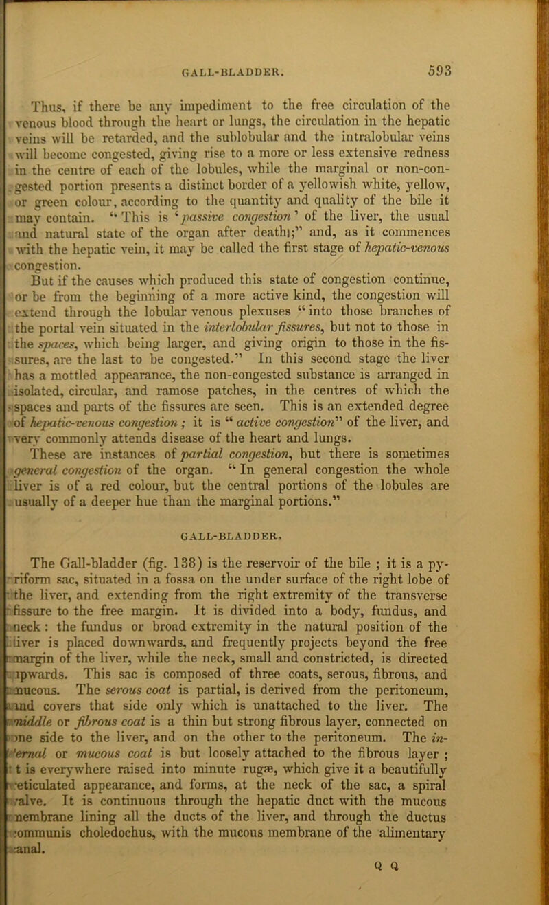 Thus, if there be any impediment to the free circulation of the venous blood through the heart or lungs, the circulation in the hepatic veins will be retarded, and the sublobular and the intralobular veins n-ill become congested, giving rise to a more or less extensive redness in the centre of each of the lobules, while the marginal or non-con- . gested portion presents a distinct border of a yellowish white, yellow, or green colour, according to the quantity and quality of the bile it may contain. “This is ^pasidve congestion' of the liver, the usual ,:and natimil state of the organ after death);” and, as it commences wth the hepatic vein, it may be called the first stage of hepatic-venous congestion. But if the causes which produced this state of congestion continue, ' or be from the beginning of a more active kind, the congestion will extend through the lobular venous plexuses “ into those branches of the portal vein situated in the interlobular fissures, but not to those in the spaces, which being larger, and giving origin to those in the fis- sures, are the last to be congested.” In this second stage the liver : has a mottled appearance, the non-congested substance is arranged in •isolated, circular, and ramose patches, in the centres of which the • spaces and parts of the fissures are seen. This is an extended degree of hepatic-venous congestio?i; it is “ active congestion of the liver, and very commonly attends disease of the heart and lungs. These are instances of partial congestion, but there is sometimes 'general congestion oi the organ. “In general congestion the whole liver is of a red colour, but the central portions of the lobules are . usually of a deeper hue than the marginal portions.” GALL-BLADDER. The Gall-bladder (fig. 138) is the reservoir of the bile ; it is a py- rriform sac, situated in a fossa on the under surface of the right lobe of : the liver, and extending from the right extremity of the transverse f. fissure to the free margin. It is divided into a body, fundus, and r neck ; the fimdus or broad extremity in the natural position of the i.fiver is placed dowTiwards, and frequently projects beyond the free irmargin of the liver, while the neck, small and constricted, is directed ; upwards. This sac is composed of three coats, serous, fibrous, and tamcous. The serous coat is partial, is derived from the peritoneum, rand covers that side only which is unattached to the liver. The ^middle or fibrous coat is a thin but strong fibrous layer, connected on v)ne side to the liver, and on the other to the peritoneum. The in- 'f'emal or mucous coat is but loosely attached to the fibrous layer ; : t is everywhere raised into minute rugse, which give it a beautifully ■> .'eticulated appearance, and forms, at the neck of the sac, a spiral valve. It is continuous through the hepatic duct with the mucous • nembrane lining all the ducts of the liver, and through the ductus ' :omraunis choledochus, with the mucous membrane of the alimentary .anal.