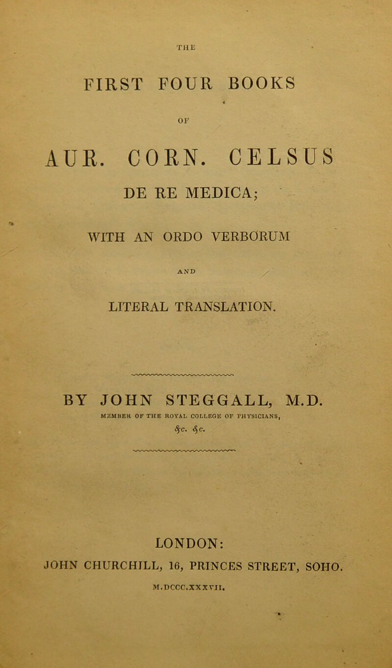 THE FIRST FOUR BOOKS OF AUR. CORN. CELSUS DE RE MEDICA; WITH AN ORDO VERBORUM AND LITERAL TRANSLATION. BY JOHN STEGGALL, M.D. MZMBER OF THE ROYAL COLLEOE OF PHYS1CIANS, $C. <5 C. LONDON: JOHN CHURCHILL, 16, PRINCES STREET, SOHO. M.DCCC.XXXVII.