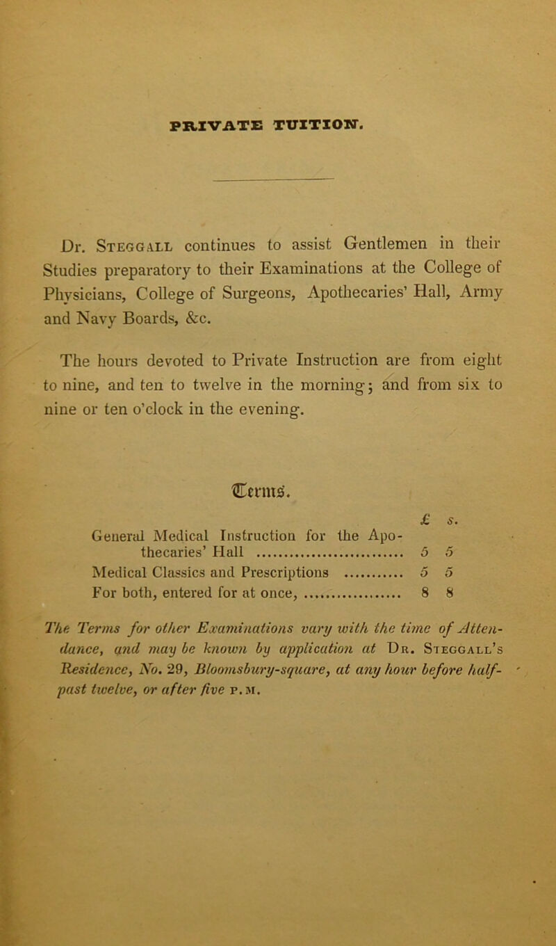 PRIVATE TUITION. Dr. Stegg.vll continues to assist Gentlemen in their Studies preparatory to their Examinations at the College of Phvsicians, College of Surgeons, Apothecaries’ Hali, Army and Navy Boards, &c. The liours devoted to Private Instruction are from eight to nine, and ten to twelve in the morning; and from six to nine or ten o’clock in the evening. Ceims. £ s. General Medical Instruction for the Apo- thecaries’ Hali 5 5 Medical Classics and Prescriptions 5 5 For both, entered for at once, 8 8 The Terms for ot/ier Examinations vary with the time of Atten- dance, and may be known by applicaiion at Dr. Sieggai,l’s Residc-ncc, No. 29, Bloomsbury-sqtiare, at any hoar before half- past twelve, or after /ive r. m.