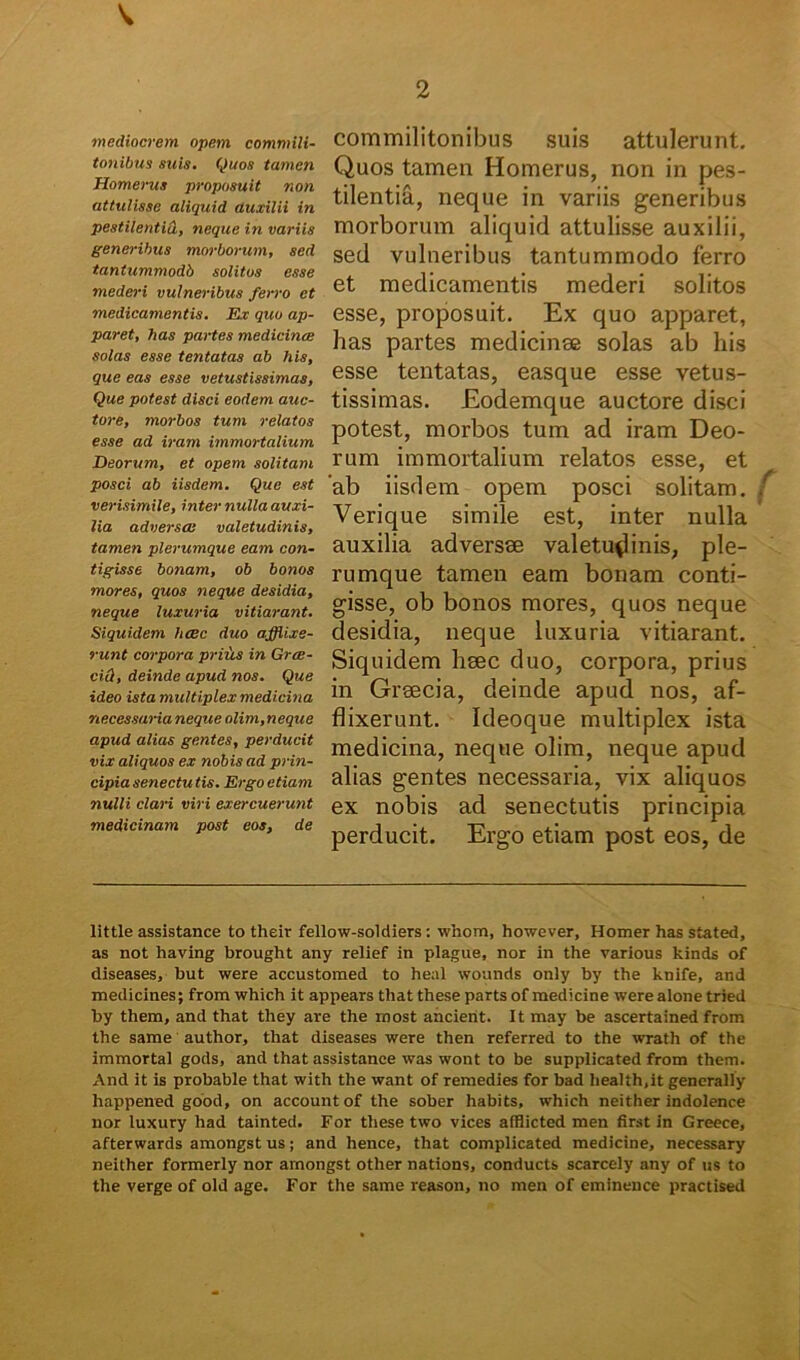 ■mediocrem opem commili- tonibus suis. Quos tamen Homerus proposuit non attulisse aliquid auxilii in pestilentid, neque in variis generibus morborum, sed tantummodb solitos esse mederi vulneribus ferro et medicamentis. Ex quo ap- paret, has partes medicinae solas esse tentatas ab his, que eas esse vetustissimas. Que potest disci eodem auc- tore, morbos tum relatos esse ad iram immortalium Deorum, et opem solitam posci ab iisdem. Que est verisimile, inter nulla auxi- lia adversae valetudinis, tamen plerumque eam con- tigisse bonam, ob bonos mores, quos neque desidia, neque luxuria vitiarant. Siquidem haec duo afflixe- runt corpora prius in Gree- ciOt, deinde apud nos. Que ideo ista multiplex medicina necessaria neque olim, neque apud alias gentes, perducit vix aliquos ex nobis ad prin- cipia senectu tis. Ergo etiam nulli clari viri exercuerunt medicinam post eos, de commilitonibus suis attulerunt. Quos tamen Homerus, non in pes- tilentia, neque in variis generibus morborum aliquid attulisse auxilii, sed vulneribus tantummodo ferro et medicamentis mederi solitos esse, proposuit. Ex quo apparet, has partes medicinae solas ab his esse tentatas, easque esse vetus- tissimas. Eodemque auctore disci potest, morbos tum ad iram Deo- rum immortalium relatos esse, et ab iisdem opem posci solitam. Verique simile est, inter nulla auxilia adversae valetudinis, ple- rumque tamen eam bonam conti- gisse, ob bonos mores, quos neque desidia, neque luxuria vitiarant. Siquidem haec duo, corpora, prius in Graecia, deinde apud nos, af- flixerunt. Ideoque multiplex ista medicina, neque olim, neque apud alias gentes necessaria, vix aliquos ex nobis ad senectutis principia perducit. Ergo etiam post eos, de little assistance to their fellow-soldiers : whom, however, Homer has stated, as not having brought any relief in plague, nor in the various kinds of diseases, but were accustomed to heal wounds only by the knife, and medicines; from which it appears that these parts of medicine werealone tried by them, and that they are the most ancient. It may be ascertained from the same author, that diseases were then referred to the wrath of the immortal gods, and that assistance was wont to be supplicated from them. And it is probable that with the want of remedies for bad health.it generally happened good, on account of the sober habits, which neither indolence lior luxury had tainted. For these two vices afflicted men first in Greece, afterwards amongst us; and hence, that complicated medicine, necessary neither formerly nor amongst other nations, conducts scarcely any of us to the verge of old age. For the same reason, no men of eminence practised