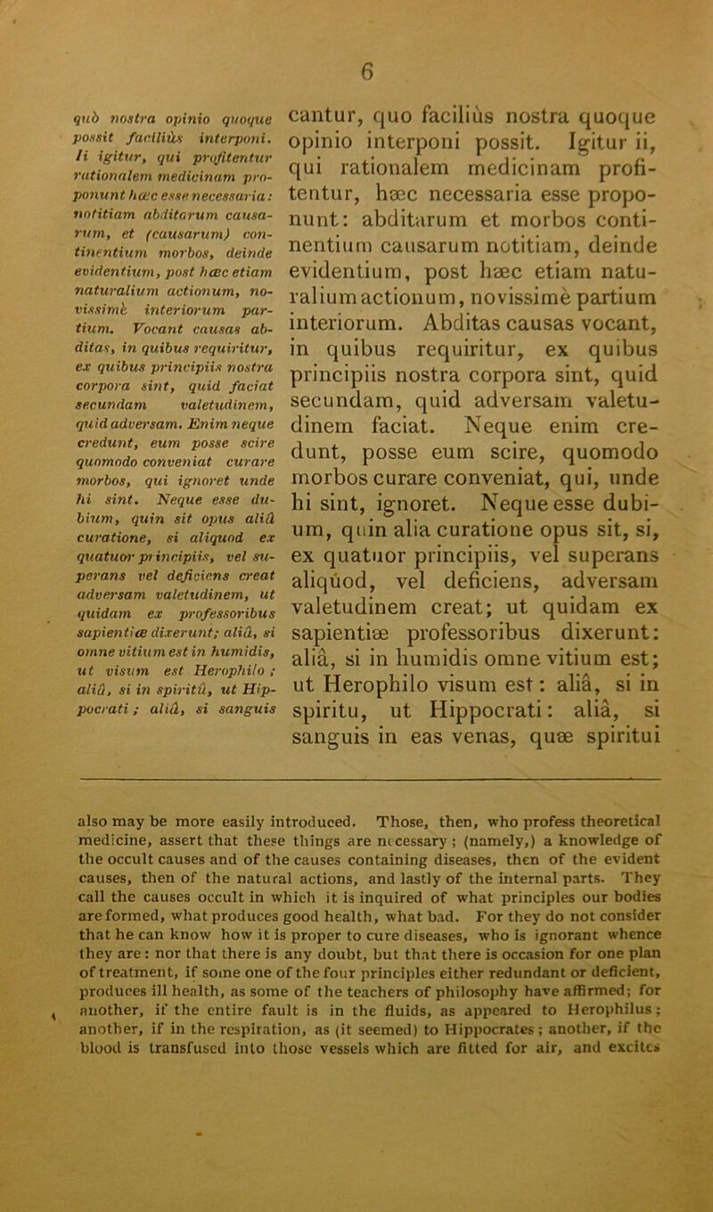 qub nostra opinio quoque possit facilius interponi, /i igitur, qui profitentur rationalem medicinam pro- ponunt hoec esse necessaria: notitiam abditarum causa- rum, et (causarum) con- tinentium morbos, deinde evidentium, post hac etiam naturalium actionum, no- vissimi interiorum par- tium. Vocant causas ab- ditas, in quibus requiritur, ex quibus principiis nostra corpora sint, quid faciat secundam valetudinem, quid adversam. Enim neque credunt, eum posse scire quomodo conveniat curare morbos, qui ignoret unde hi sint. Neque esse du- bium, quin sit opus alici curatione, si aliquod ex quatuor principiis, vel su- perans vel deficiens creat adversam valetudinem, ut quidam ex professoribus sapientiae dixerunt; alia, si omne vitium est in humidis, ut visum est Herophilo ; aliti, si in spiritd, ut Hip- pocrati ; aliti, si sanguis cantur, quo facilius nostra quoque opinio interponi possit. Igitur ii, qui rationalem medicinam profi- tentur, haec necessaria esse propo- nunt: abditarum et morbos conti- nentium causarum notitiam, deinde evidentium, post haec etiam natu- ralium actionum, novissime partium interiorum. Abditas causas vocant, in quibus requiritur, ex quibus principiis nostra corpora sint, quid secundam, quid adversam valetu- dinem faciat. Neque enim cre- dunt, posse eum scire, quomodo morbos curare conveniat, qui, unde bi sint, ignoret. Neque esse dubi- um, quin alia curatione opus sit, si, ex quatuor principiis, vel superans aliquod, vel deficiens, adversam valetudinem creat; ut quidam ex sapientiae professoribus dixerunt: alia, si in humidis omne vitium est; ut Herophilo visum est: alia, si in spiritu, ut Hippocrati: alia, si sanguis in eas venas, quae spiritui also may be more easily introduced. Those, then, who profess theoretical medicine, assert that these things are mcessary ; (namely,) a knowledge of tlie occult causes and of the causes containing diseases, then of the evident causes, then of the natural actions, and lastly of the internal parts. They call the causes occult in whicli it is inquired of what principies our bodies areformed, what produces good health, what bad. For they do not consider that he can know how it is proper to cure diseases, who is ignorant whence they are : nor that there is any doubt, hut that there is occasion for one plan of treatment, if some one of thefour principies either redundant or deficient, produces ili health, as some of the teachers of philosophy have affirmed; for , another, if the entire fault is in the fluids, as appcared to Herophilus; another, if in the rcspiration, as (it seemed) to Hippocrates; another, if the blood is transfused into those vessels which are fitted for air, and excites