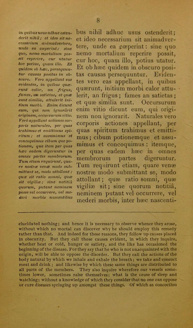 in quibus usus adhuc osten- derit nihil; et ideo ait ne- cessarium animadvertere, unde ea coeperint; sine quo, nemo mortalium pos- sit reperire, cur utatur hoc potius, quam illo. Et quidem ob haec, persequun- tur causas positas in ob- scuro. Vero appellant eas evidentes, in quibus quae- runt calor, an frigus, fames, an satietas, et quae sunt similia, attulerit ini- tium morbi. Enim dicunt eum, qui non ignor&rit originem, occursurum vitio. Verd appellant actiones cor- poris naturales, per quas trahimus et emittimus spi- ritum ; et assumimus et concoquimus cibum que po- tionem, que item per quas haec eadem digeruntur in omnes partes membrorum. Tum etiam requirunt, qua- re nostrae venae modo sub- mittant se, modo attollant ; quae sit ratio somni, quae sit vigiliae; sine notitid quorum, putant neminem posse vel occurrere, vel me- deri morbis nascentibus bus nihil adhuc usus ostenderit; et ideo necessarium sit animadver- tere, unde ea coeperint: sine quo nemo mortalium reperire possit, cur hoc, quam illo, potius utatur. Et ob hsec quidem in obscuro posi- tas causas persequuntur. Eviden- tes vero eas appellant, in quibus quaerunt, initium morbi calor attu- lerit, an frigus; fames an satietas ; et quae similia sunt. Occursurum enim vitio dicunt eum, qui origi- nem non ignorarit. Naturales vero corporis actiones appellant, per quas spiritum trahimus et emitti- mus ; cibum potionemque et assu- mimus et concoquimus : itemque, per quas eadem haec in omnes membrorum partes digeruntur. Tum requirunt etiam, quare venae nostrae modo submittant se, modo attollant; quae ratio somni, quae vigiliae sit; sine quorum notitia, neminem putant vel occurrere, vel mederi morbis, inter haec nascenti- elucidated nothing; and hence it is necessary to observe whence they arose, without which no mortal can discover why he should employ this remedy rather than that. And indeed for these reasons, they follow up causes placed in obscurity. But they call those causes evident, in which they inquire, whether heat or cold, hunger or satiety, and the like has occasioned the beginning of the disease. For they say that he who is not unacquainted with the origin, will be ahle to oppose the disorder. But they call the actions of the body natural by which we inhale and exhale the breath; we take and concoct meat and drink ; and likewise by which these same things are distributed to ali parts of the members. They also inquire wherefore our vessels some- times lower, sometimes raise themselves; what is the tause of sleep and watching; without a knowledge of which they consider that no one can oppose or cure diseases springing up amongst these things. Of which as concoction