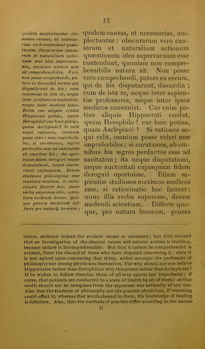 quidhn amplectuntur evi- dentes causas, ut necessa- rias: verb contendunt guces- tioncm obscurarum causa- rum et naturalium actio- num esse ideb supervacu- am, quoniam natura non sit comprehensibilis. Verb non posse comprehendi, pa- tere ex discordid eorum qui disputtlrunt de his; cum conveniat de ista re, neque inter professores sapientia, neque inter medicos ipsos. Enim cur aliquis credat Hippocrati potilis, quam Herophilo? cur huic potitis, quam Asclepiadi ? Si velit sequi rationes, omnium posse videri non improbabi- les, si curationes, agros perductos esse ad sanitatem ab omnibus his ; ita opor- tuisse fidem derogari neque disputationi, neque aucto- ritati cujusquam. Etiam studiosos philosophia esse maximos medicos, si ratio- cinatio faceret hoc; nunc verba superesse illis, scien- tiam medendi deesse. Quo- que genera medicina dif- ferre pro naturd, locorum ; quidem causas, ut necessarias, am- plectuntur: obscurarum vero cau- sarum et naturalium actionum quoestionem ideo supervacuam e?se contendunt, quoniam non compre- hensibilis natura sit. Non posse vero comprehendi, patere ex eorum, qui de his disputarunt, discordia ; cum de ista re, neque inter sapien- tiae professores, neque inter ipsos medicos conveniat. Cur enim po- tius aliquis Hippocrati credat, quam Herophilo ? cur huic potius, quam Asclepiadi ? Si rationes se- qui velit, omnium posse videri non improbabiles ; si curationes, ab om- nibus his aegros perductos esse ad sanitatem; ita neque disputationi, neque auctoritati cujusquam fidem derogari oportuisse. Etiam sa- pientiae studiosos maximos medicos esse, si ratiocinatio hoc faceret: nunc illis verba superesse, deesse medendi scientiam. Differre quo- que, pro natura locorum, genera rienee, embrace indeed the evident causes as necessary; but theycontend that an investigation of the obscure causes and natural actions is fruitless, because nature is incomprehensible. But that it cannot be comprehended is evident, from the discord of those who have disputed concerning it; since it is not agreed upon concerning that thing, either amongst the professors of philosophy nor atnong physicians themselves. For why shouidany one believe Hippocrates rather than Herophilus? why thispersonratherthanAsclepiades? Ifhe wishes to follow theories, those of ali may appear not improbable; if cures, that patients are conducted to a state of heaith by ali of them; so that credit should not be derogated from the argument nor authority of any one. Also that the students of philosophy are the greatest physicians, if reasoning could effect it; whereas that wordsabound to them, the knowledge of healing is defective. Also, that the methods of practice differ according to the nature 6