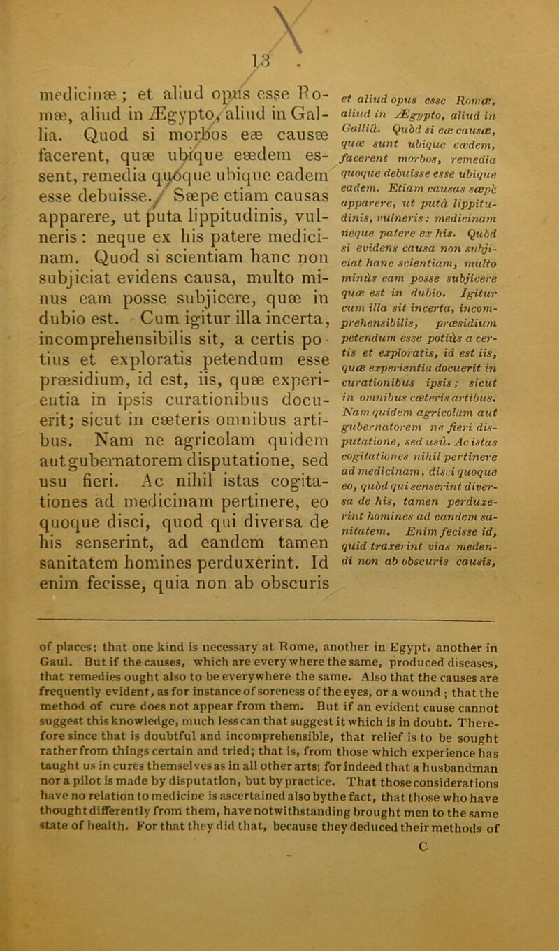 Y . \ 0 medicinae ; et aliud opus esse 11 o- mse, aliud in JEgypto/aliud in Gal- lia. Quod si morbos eae causee facerent, quee ubique eaedem es- sent, remedia qubque ubique eadem esse debuisse. . Saepe etiam causas apparere, ut puta lippitudinis, vul- neris : neque ex his patere medici- nam. Quod si scientiam hanc non subjiciat evidens causa, multo mi- nus eam posse subjicere, quae in dubio est. Cum igitur illa incerta, incomprehensibilis sit, a certis po ■ tius et exploratis petendum esse praesidium, id est, iis, quae experi- entia in ipsis curationibus docu- erit; sicut in caeteris omnibus arti- bus. Nam ne agricolam quidem aut gubernatorem disputatione, sed usu fieri. Ac nihil istas cogita- tiones ad medicinam pertinere, eo quoque disci, quod qui diversa de his senserint, ad eandem tamen sanitatem homines perduxerint. Id enim fecisse, quia non ab obscuris et aliud opus esse Rotixr, aliud in JEgypto, aliud in Gallici. Qubd si ea; causce, qute sunt ubique ecedem, facerent morbos, remedia quoque debuisse esse ubique eadem. Etiam causas seepb apparere, ut puta lippitu- dinis, vulneris; medicinam neque patere ex his. Qubd si evidens causa non subji- ciat hanc scientiam, multo minus eam posse subjicere quee est in dubio. Igitur cum illa sit incerta, incom- prehensibilis, praesidium petendum esse potilis a cer- tis et exploratis, id est iis, quee experientia docuerit in curationibus ipsis; sicut in omnibus ccetcris artibus. Nam quidem agricolam aut gubernatorem ne fieri dis- putatione, sed usu. Ac istas cogitationes nihil pertinere ad medicinam, disci quoque eo, qubd qui senserint diver- sa de his, tamen perduxe- rint homines ad eandem sa- nitatem. Enim fecisse id, quid traxerint vias meden- di non ab obscuris causis, of places; that onekind is necessary at Rome, another in Egypt, another in Gaul. But if thecauses, which are every where the same, produced diseases, that remedies ought also to be everywhere the same. Also that the causes are frequently evident, as for instanceof soreness of the eyes, orawound; that the method of cure does not appear from them. But if an evident cause cannot suggest this knowledge, much lesscan that suggest it which is in doubt. There- fore since that is doubtful and incomprehensible, that relief is to be sought ratherfrom things certain and tried; that is, from those which experience has taught us in cures themsel vesas in all other arts; for indeed that a husbandman nor a pilot is made by disputation, but by practice. That thoseconsiderations have no relation to medicine is ascertained also bythe fact, that those who have thoughtdifferently from them, havenotwithstandingbrought men to the same state ofhealth. For that they did that, because theydeduced theirmethods of C