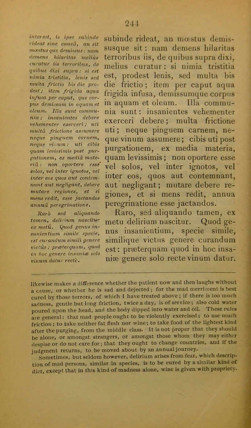 interent, is ipse subinde rideat sine causi), an sit maestus que demissus: nam demens hilaritas melius curatur iis terroribus, de quibus dixi supra: si est nimia tristitia, lenis sed multa frictio bis die pro- dest ; item frigida aqua infusa per caput, que cor- pus demissum in aquam et oleum. Illa sunt commu- nia ; insanientes debere vehementer exerceri; uti multd frictione assumere neque pinguem carnem, neque vinum: uti cibis quam levissimis post pur- gationem, ex medid mate- riei : non oportere esse solos, vel inter ignotos, vel inter eos quos aut contem- nant aut negligant, debere mutare regiones, et si mens redit, esse jactandos annud peregrinatione. Rarb sed aliquando tamen, delirium nascitur ex metix. Quod genus in- sanientium simile specie, est curandum simili genere victus; preeterquum, quod in hoc genere insanice solo vinum datur rectb. subinde rideat, an moestus demis- susque sit: nam demens hilaritas terroribus iis, de quibus supra dixi, melius curatur: si nimia tristitia est, prodest lenis, sed multa bis die frictio; item per caput aqua frigida infusa, demissumque corpus in aquam et oleum. Illa commu- nia sunt: insanientes vehementer exerceri debere; multa frictione uti; neque pinguem carnem, ne- que vinum assumere; cibis uti post purgationem, ex media materia, quam levissimis; non oportere esse vel solos, vel inter ignotos, vel inter eos, quos aut contemnant, aut negligant; mutare debere re- giones, et si mens redit, annua peregrinatione esse jactandos. Raro, sed aliquando tamen, ex metu delirium nascitur. Quod ge- nus insanientium, specie simile, similique victus genere curandum est: praeterquam quod in hoc insa- niae genere solo recte vinum datur. likewise makes a difference whether the patient now and then laughs without a cause, or whether he is sad and dejected ; for the mad merriment is best cured by those terrors, of which I have treated above; if there is too much sadness, gentle but long friction, twiceaday, is of Service ; also cold water poured upon the head, and the body dipped into water and oil. These rules are general: that mad people ought to be violently exercised ; to use much friction ; to take neither fat flesh nor wine; to take food of the lightest kind after thepurging, from the iniddle class. It is not proper that they should be alone, or amongst strangers, or amongst those whom they may either despise or do not care for; that they ought to change countries, and if the judgment returns, to be moved about by an annual journey. Sometimes, but seldom however, delirium arises from fear, which descrip- tion of mad persons, similar in species, is to be cured by a similar kind of diet, except that in this kind of madness alone, wine is given with propriety.