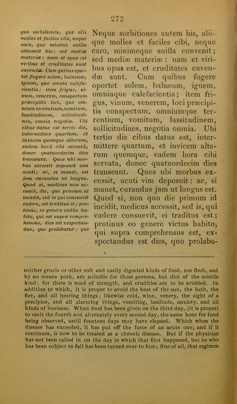 que sorbitiones, que nili molles et faciles cibi, neque caro, que minimk suilla convenit his; sed media materia; nam et opus est viribus et cruditates sunt cavenda. Cum quibus opor- tet fugere solem, balneum, ignem, que omnia calefa- cientia ; item frigus, vi- num, venerem, conspectum prcecipitis loci, que om- nium terrentium,vomitum, lassitudinem, sollicitudi- nes, omnia negotia. Ubi cibus datus est tertio die, intermittere quartum, et invicem quemque alterum, eadem horti cibi servati, donec quatuordecim dies transeant. Quos ubi mor- bus excessit deposuit vim acuti; ac, si manet, est jam curandus ut longus. Quod si, medicus non ac- cessit, die, quo primum id incidit, sed is qui consuevit cadere, est traditus ei; pro- tinls, eo genere victis ha- bito, qui est supra compre- hensus, dies est exspectan- dus, quo prolabatur ; que Neque sorbitiones autem his, alii- que molles et faciles cibi, neque caro, minimeque suilla convenit; sed mediae materiae : nam et viri- bus opus est, et cruditates caven- dae sunt. Cum quibus fugere oportet solem, balneum, ignem, omniaque calefacientia; item fri- gus, vinum, venerem, loci praecipi- tis conspectum, omniumque ter- rentium, vomitum, lassitudinem, sollicitudines, negotia omnia. Ubi tertio die cibus datus est, inter- mittere quartum, et invicem alte- rum quemque, eadem hora cibi servata, donec quatuordecim dies transeant. Quos ubi morbus ex- cessit, acuti vim deposuit: ac, si manet, curandus jam ut longus est. Quod si, non quo die primum id incidit, medicus accessit, sed is, qui cadere consuevit, ei traditus est; protinus eo genere victus habito, qui supra comprehensus est, ex- spectandus est dies, quo prolaba- neither gruels or other soft and easily digested kinds of food, nor flesh, and by no means pork, are suitable for those persons, but diet of the middle kind ; for there is need of strength, and crudities are to be avoided. In addition to which, it is proper to avoid the heat of the sun, the bath, the fire, and all heating things; likewise cold, wine, venery, the sight of a precipice, and all alarming things, vomiting, lassitude, anxiety, and all kinds of business. When food has been given on the third day, (it is proper) to omit the fourth and alternately every second day, the same hour for food being observed, until fourteen days may have elapsed. Which when the disease has exceeded, it has put off the force of an acute one; and if it continues, is now to be treated as a chronie disease. But if the physician has not been called in on the day in which that first happened, but he who has been subject to fall has been turned over to him; first of all, that regimen