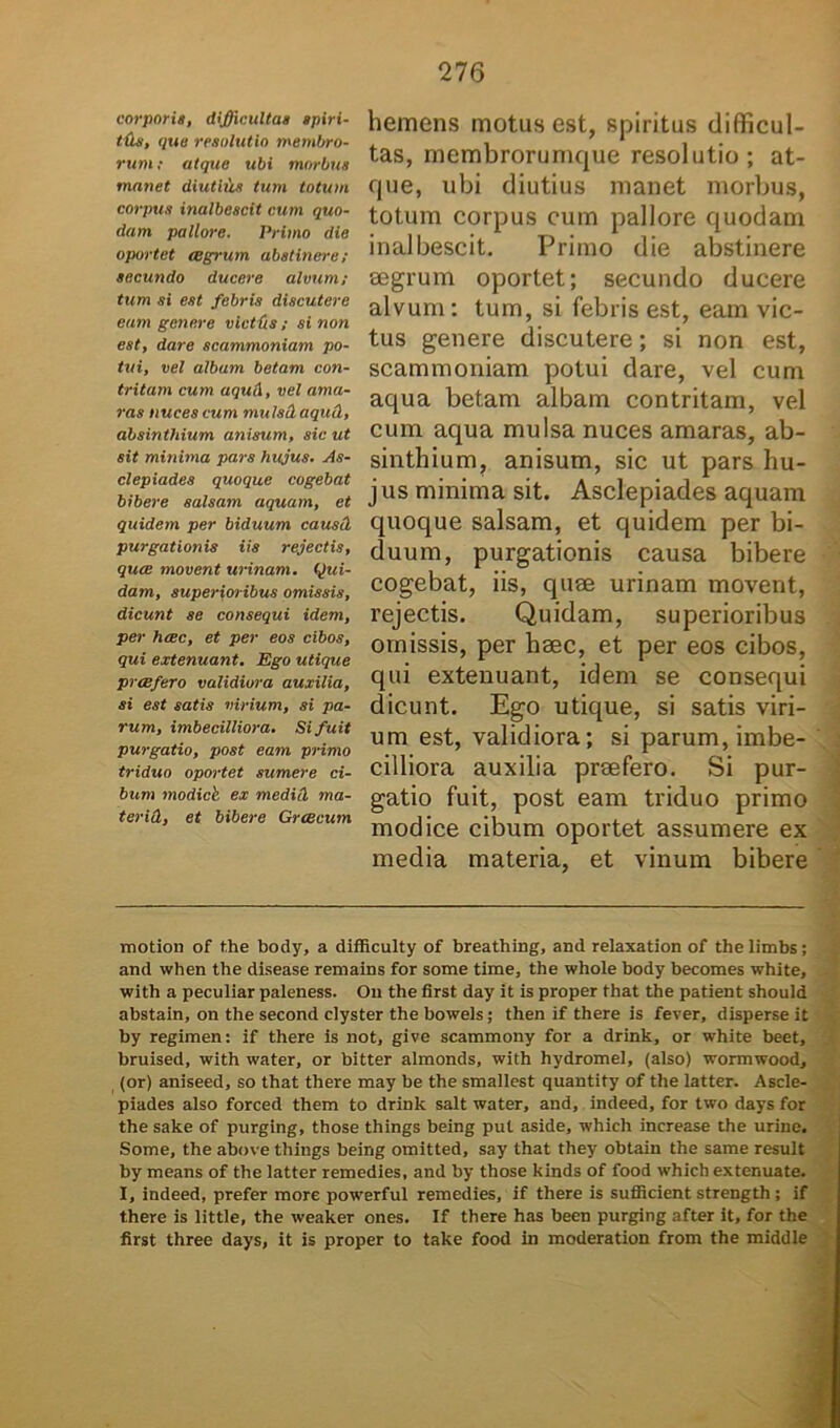 corporis, difficultas spiri- tds, qua resolutio membro- rum; atque ubi morbus manet diutiiis tum totum corpus inalbescit cum quo- dam pallore. Primo die oportet aegrum abstinere; secundo ducere alvum; tum si est febris discutere eam genere vietfis; si non est, dare scammoniam po- tui, vel albam betam con- tritam cum aqu<\, vel ama- ras nuces cum mulsdaquQ,, absinthium anisum, sic ut sit minima pars hujus. As- clepiades quoque cogebat bibere salsam aquam, et quidem per biduum causd purgationis iis rejectis, quae movent urinam. Qui- dam, superioribus omissis, dicunt se consequi idem, per haec, et per eos cibos, qui extenuant. Ego utique praefero validiora auxilia, si est satis virium, si pa- rum, imbecilliora. Si fuit purgatio, post eam primo triduo oportet sumere ci- bum modick ex medici ma- terid, et bibere Graecum hemens motus est, spiritus difficul- tas, membrorumque resolutio ; at- que, ubi diutius manet morbus, totum corpus cum pallore quodam inalbescit. Primo die abstinere aegrum oportet; secundo ducere alvum: tum, si febris est, eam vic- tus genere discutere; si non est, scammoniam potui dare, vel cum aqua betam albam contritam, vel cum aqua mulsa nuces amaras, ab- sinthium, anisum, sic ut pars hu- j us minima sit. Asclepiades aquam quoque salsam, et quidem per bi- duum, purgationis causa bibere cogebat, iis, quae urinam movent, rejectis. Quidam, superioribus omissis, per hsec, et per eos cibos, qui extenuant, idem se consequi dicunt. Ego utique, si satis viri- um est, validiora; si parum, imbe- cilliora auxilia praefero. Si pur- gatio fuit, post eam triduo primo modice cibum oportet assumere ex media materia, et vinum bibere motion of the body, a difficulty of breathing, and relaxation of the limbs; and when the disease remains for some time, the whole hody becomes white, with a peculiar paleness. Ou the first day it is proper that the patient should abstain, on the second clyster the bowels; then if there is fever, disperse it by regimen: if there is not, give scammony for a drink, or white beet, bruised, with water, or bitter almonds, with hydromel, (also) wormwood, (or) aniseed, so that there may be the smallest quantity of the latter. Ascle- piades also forced them to drink salt water, and, indeed, for two days for the sake of purging, those things being put aside, which increase the urine. Some, the above things being omitted, say that they obtain the same resuit by means of the latter remedies, and by those kinds of food which extenuate. I, indeed, prefer more powerful remedies, if there is sufficient strength ; if there is little, the weaker ones. If there has been purging after it, for the first three days, it is proper to take food in moderation from the middle