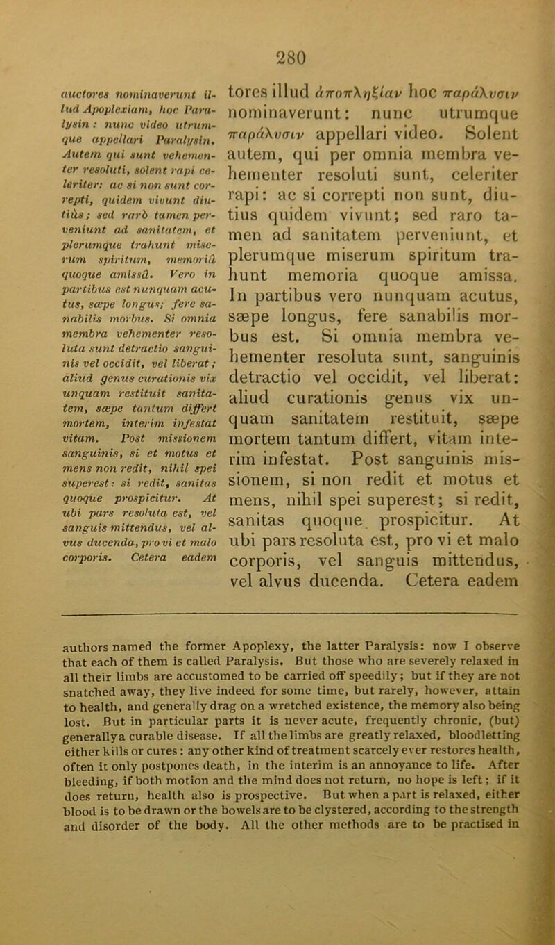 auctores nominaverunt il- luci Apoplexiam, hoc Para- lysin : nunc video utrum- que appellari Paralysin. Autem qui sunt vehemen- ter resoluti, solent rapi ce- leriter: ac si non sunt cor- repti, quidem vivunt diu- tiCis; sed rarb tamen per- veniunt ad sanitatem, et plerumque trahunt mise- rum spiritum, rnemoric2 quoque amissd. Vero in partibus est nunquam acu- tus, saepe longus,• fere sa- nabilis morbus. Si omnia membra vehementer reso- luta sunt detractio sangui- nis vel occidit, vel liberat ; aliud genus curationis vix unquam restituit sanita- tem, saepe tantum differt mortem, interim infestat vitam. Post missionem sanguinis, si et motus et mens non redit, nihil spei superest: si redit, sanitas quoque prospicitur. At ubi pars resoluta est, vel sanguis mittendus, vel al- vus ducenda, pro vi et malo corporis. Cetera eadem torGS illud a7roTr\ri^tav llOC irapuXvtnv nominaverunt: nunc utrumque Trapctkvaiv appellari video. Solent autem, qui per omnia membra ve- hementer resoluti sunt, celeriter rapi: ac si correpti non sunt, diu- tius quidem vivunt; sed raro ta- men ad sanitatem perveniunt, et plerumque miserum spiritum tra- hunt memoria quoque amissa. In partibus vero nunquam acutus, saepe longus, fere sanabilis mor- bus est. Si omnia membra ve- hementer resoluta sunt, sanguinis detractio vel occidit, vel liberat: aliud curationis genus vix un- quam sanitatem restituit, saepe mortem tantum differt, vitam inte- rim infestat. Post sanguinis mis- sionem, si non redit et motus et mens, nihil spei superest; si redit, sanitas quoque prospicitur. At ubi pars resoluta est, pro vi et malo corporis, vel sanguis mittendus, vel alvus ducenda. Cetera eadem authors named the former Apoplexy, the latter Paralysis: now I observe that each of them is calleri Paralysis. But those who are severely relaxet! in ali their limbs are accustomed to be carried off speedily; but if they are not snatched away, they live indeed for some time, but rarely, however, attain to health, and generally drag on a wretched existence, the memory also being lost. But in particular parts it is never acute, frequently chronie, (but) generally a curable disease. If ali the limbs are greatly relaxed, bloodletting either killsor cures : any other kind of treatment scarcely ever restores health, often it only postpones death, in the interim is an annoyance to life. After bleeding, if both motion and tlie mind does not return, no hope is left; if it does return, health also is prospective. But when a part is relaxed, either blood is to bedrawn or the bowelsare to be clystered, according to thestrength and disorder of the body. AU the other methods are to be practised in