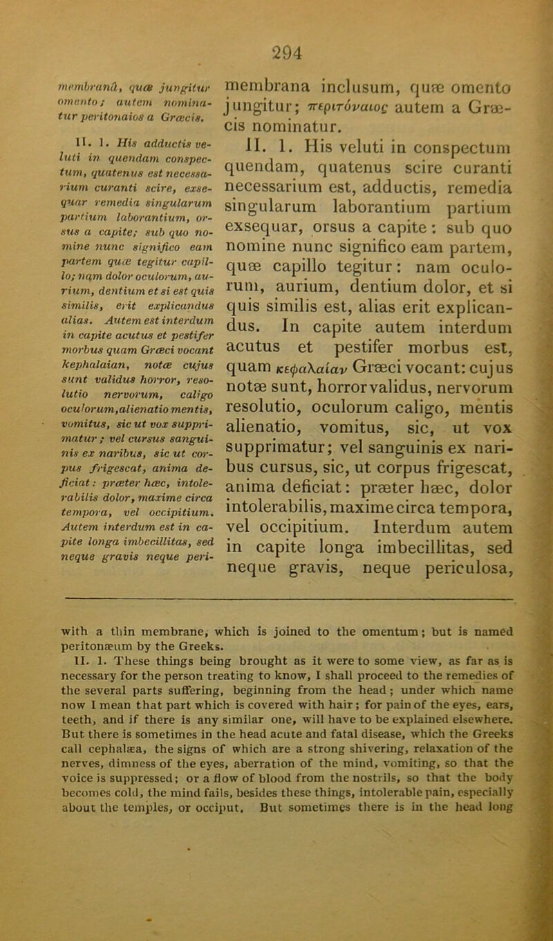 membruml, qua/ jungitur ornanto; autem nomina- tur peritonaios a Greecis. II. 1. His adductis ve- lati in quendam conspec- tum, quatenus est necessa- rium curanti scire, exse- quar remedia singularum partium laborantium, or- sus a capite; sub quo no- mine nunc significo eam partem quee tegitur capil- lo; nam dolor oculorum, au- rium, dentium et si est quis similis, erit explicandus alias. Autem est interdum in capite acutus et pestifer morbus quam Grceci vocant kephalaian, notce cujus sunt validus horror, reso- lutio nervorum, caligo oculorum,alienatio mentis, vomitus, sic ut vox suppri- matur ; vel cursus sangui- nis ex naribus, sic ut cor- pus frigescat, anima de- jiciat : preeter haec, intole- rabilis dolor, maxime circa tempora, vel occipitium. Autem interdum est in ca- pite longa imbecillitas, sed neque gravis neque peri- membrana inclusum, quae omento jungitur; mpitovuloq autem a Grae- cis nominatur. II. 1. His veluti in conspectum quendam, quatenus scire curanti necessarium est, adductis, remedia singularum laborantium partium exsequar, orsus a capite; sub quo nomine nunc significo eam partem, quae capillo tegitur: nam oculo- rum, aurium, dentium dolor, et si quis similis est, alias erit explican- dus. In capite autem interdum acutus et pestifer morbus est, quam Ks<pa\a'iav Graeci vocant: cujus notae sunt, horrorvalidus, nervorum resolutio, oculorum caligo, mentis alienatio, vomitus, sic, ut vox supprimatur; vel sanguinis ex nari- bus cursus, sic, ut corpus frigescat, anima deficiat: praeter haec, dolor intolerabilis, maxime circa tempora, vel occipitium. Interdum autem in capite longa imbecillitas, sed neque gravis, neque periculosa, with a thin membrane, which is joined to the omentum; but is named peritonaeum by the Greeks. II. 1. These things being brought as it were to some view, as far as is necessary for the person treating to know, I shall proceed to the remedies of the several parts suffering, beginning from the head ; under which name now I mean that part which is covered with hair; for pain of the eyes, ears, teeth, and if there is any similar one, will have to be explained elsewhere. But there is sometimes in the head acute aud fatal disease, which the Greeks call cephalaea, the signs of which are a strong shivering, relaxation of the nerves, dimness of the eyes, aberration of the mind, vomiting, so that the voice is suppressed; or a fiow of blood from the nostriis, so that the body becomes cohi, the mind fails, besides these things, intolerablepain, especially about the temples, or occiput. But sometimes there is in the head long