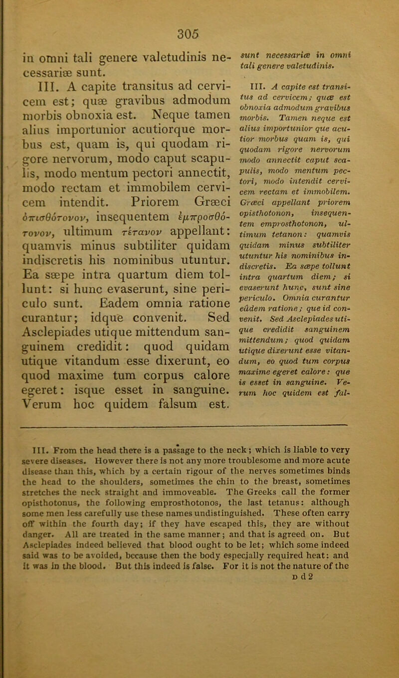 in omni tali genere valetudinis ne- cessariae sunt. III. A capite transitus aci cervi- cem est; quae gravibus admodum morbis obnoxia est. Neque tamen alius importunior acutiorque mor- bus est, quam is, qui quodam ri- gore nervorum, modo caput scapu- lis, modo mentum pectori annectit, modo rectam et immobilem cervi- cem intendit. Priorem Graeci oiriadorovov, insequentem s/j.7rpotr06- tovov, ultimum reravov appellant: quamvis minus subtiliter quidam indiscretis his nominibus utuntur. Ea saepe intra quartum diem tol- lunt; si hunc evaserunt, sine peri- culo sunt. Eadem omnia ratione curantur; idque convenit. Sed Asclepiades utique mittendum san- guinem credidit: quod quidam utique vitandum esse dixerunt, eo quod maxime tum corpus calore egeret: isque esset in sanguine. Verum hoc quidem falsum est. sunt necessariae in omni tali genere valetudinis. III. A capite est transi- tus ad cervicem; quae est obnoxia admodum gravibus morbis. Tamen neque est alius importunior que acu- tior morbus quam is, qui quodam rigore nervorum modo annectit caput sca- pulis, modo mentum pec- tori, modo intendit cervi- cem rectam et immobilem. Grceci appellant priorem opisthotonon, insequen- tem emprosthotonon, ul- timum tetanon: quamvis quidam minus subtiliter utuntur his nominibus in- discretis. Ea saepe tollunt intra quartum diem; si evaserunt hunc, sunt sine periculo. Omnia curantur eiidem ratione; que id con- venit. Sed Asclepiades uti- que credidit sanguinem mittendum; quod quidam utique dixerunt esse vitan- dum, eo quod tum corpus maxime egeret calore; que is esset in sanguine. Ve- rum hoc quidem est fal- III. From the head there is a passage to the neck ; which is liable to very severe diseases. However there is not any more troublesome and more acute disease than this, which by a certain rigour of the nerves sometimes binds the head to the shoulders, sometimes the chin to the breast, sometimes stretches the neck straight and immoveable. The Greeks call the former opisthotonus, the following emprost.hotonos, the last tetanus: although some men iess carefully use these names undistinguished. These often carry off within the fourth day; if they have escaped this, they are without danger. All are treated in the same manner; and that is agreed on. But Asclepiades indeed believed that blood ought to be let; which some indeed said was to be avoided, bccause then the body especially required heat: and it was in the blood. But this indeed is false. For it is not the nature of the d d 2