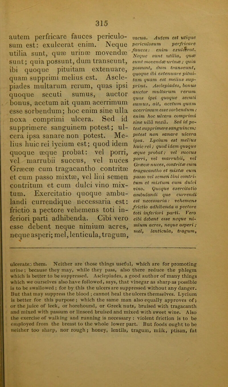 autem perfricare fauces periculo- sum est: exulcerat enim. Neque utilia sunt, qure urinae movendae sunt; quia possunt, dum transeunt, ibi quoque pituitam extenuare, quam supprimi melius est. Ascle- piades multarum rerum, quas ipsi quoque secuti sumus, auctor bonus, acetum ait quam acerrimum esse sorbendum; hoc enim sine ulla noxa comprimi ulcera. Sed id supprimere sanguinem potest; ul- cera ipsa sanare non potest. Me- lius huic rei lycium est; quod idem quoque aeque probat: vel porri, vel marrubii succus, vel nuces Graecae cum tragacantho contritae et cum passo mixtae, vel lini semen contritum et cum dulci vino mix- tum. Exercitatio quoque ambu- landi currendique necessaria est: frictio a pectore vehemens toti in- feriori parti adhibenda. Cibi vero esse debent neque nimium acres, neque asperi; mei, lenticula, tragum, vacua. Autem est utique periculosum perfricare fauces: enim exulcerat. Neque sunt utilia, quae sunt movendae urinae ; quia possunt, dum transeunt, quoque ibi extenuare pitui- tam quam est melius sup- primi. Asclepiades, bonus auctor multarum rerum quas ipsi quoque secuti sumus, ait, acetum quam acerrimum esse sorbendum: enim hoc ulcera comprimi sine ulici noxcl. Sed id po- test supprimere sanguinem; potest non sanare ulcera ipsa. Lycium est melius huic rei; quod idem quoque aeque probat; vel succus porri, vel marrubii, vel Graecae nuces, contritae cum tragacantho et mixtae cum passo vel semen lini contri- tum et mixtum cum dulci vino. Quoque exercitatio ambulandi que currendi est necessaria; vehemens f rictio adhibenda a pectore toti inferiori parti. Vero cibi debent esse neque ni- mium acres, neque asperi; mei, lenticula, tragum, ulceratej them. Neither are those things useful, which are for promoting urine; because they may, while they pass, also there reduce the phlegm whicli is better to be suppressed. Asclepiades, a good author of mauy things which we ourselves also have followed, says, that vinegar as sharp as possible is to be swallowed; for by this the ulcers are suppressed without any danger. But that may suppress the blood ; cannot heal the ulcers themselves. Lycium is better for this purpose ; which the same man also equally approves of; or the juice of leek, or horehound, or Greek nuts, bruised with tragacanth and mixed with passum or linseed bruised and mixed with sweet wine. Also the exerciseof walking and running is necessary : violent friction is to be cmployed from the breast to the whole lower part. But foods ought to be neither too sharp, nor rough; honey, lentils, tragum, milk, ptisan, fat