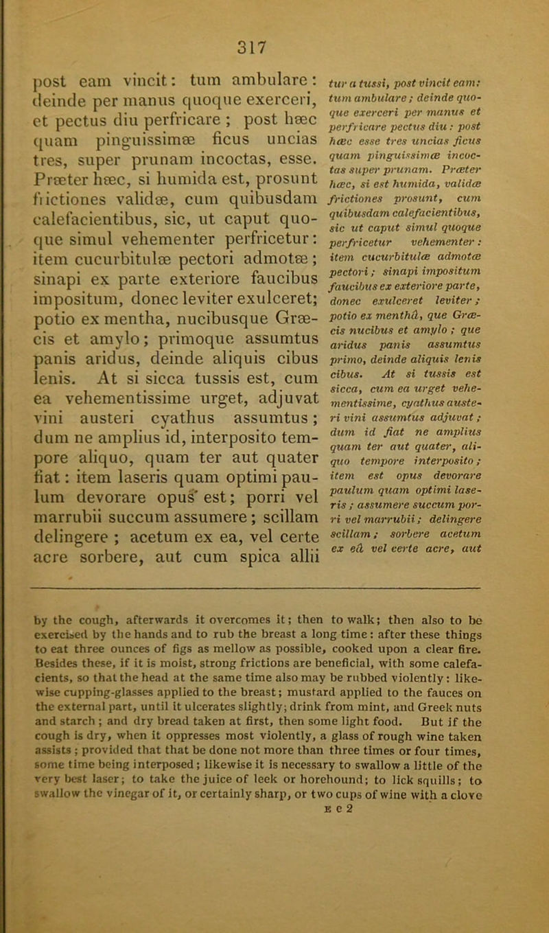 post eam vincit: tum ambulare: deinde per manus quoque exerceri, et pectus diu perfricare ; post haec quam pinguissimae ficus uncias tres, super prunam incoctas, esse. Praeter haec, si humida est, prosunt fiictiones validae, cum quibusdam calefacientibus, sic, ut caput quo- que simul vehementer perfricetur: item cucurbitulae pectori admotae ; sinapi ex parte exteriore faucibus impositum, donec leviter exulceret; potio ex mentha, nucibusque Grae- cis et amylo; primoque assumtus panis aridus, deinde aliquis cibus lenis. At si sicca tussis est, cum ea vehementissime urget, adjuvat vini austeri cyathus assumtus; dum ne amplius id, interposito tem- pore aliquo, quam ter aut quater fiat: item laseris quam optimi pau- lum devorare opus est; porri vel marrubii succum assumere; scillam delingere ; acetum ex ea, vel certe acre sorbere, aut cum spica allii tur a tussi, post vincit eam: tum ambulare; deinde quo- que exerceri per manus et perfricare pectus diu : post luec esse tres uncias ficus quam pinguissinue incoc- tas super prunam. Preeter luse, si est humida, validee frictiones prosunt, cum quibusdam calefacientibus, sic ut caput simul quoque perfricetur vehementer ; item cucurbitula; admota; pectori; sinapi impositum faucibus ex exteriore parte, donec exulceret leviter ; potio ex menthd, que Grae- cis nucibus et amylo ; que aridus panis assumtus primo, deinde aliquis lenis cibus. At si tussis est sicca, cum ea urget vehe- mentissime, cyathus auste- ri vini assumtus adjuvat ; dum id fiat ne amplius quam ter aut quater, ali- quo tempore interposito; item est opus devorare paulum quam optimi lase- ris ; assumere succum por- ri vel marrubii; delingere scillam; sorbere acetum ex ed vel certe acre, aut by the cough, afterwards it overcomes it; then to walk; then also to bc exercised by tbe hands and to rub the breast a long time : after these things to eat three ounces of figs as mellow as possible, cooked upon a ciear fire. Besides these, if it is moist, strong frictions are beneficial, with some calefa- cients, so thatthehead at the same time alsomay be rubbed violently: like- wise cupping-glasses applied to the breast; mustard applied to the fauces on the external part, until it ulcerates slightly; drink from mint, and Greek nuts and starch ; and dry bread taken at first, then some light food. But if the cough is dry, when it oppresses most violently, a glass of rough wine taken assists ; provided that that be done not more than three times or four times, some time being interposed; likewise it is necessary to swallow a little of the very best laser; to take thejuiceof leek or horehound; to licksquills; to swallow the vinegar of it, or certainly Sharp, or two cups of wine with a clove e e 2