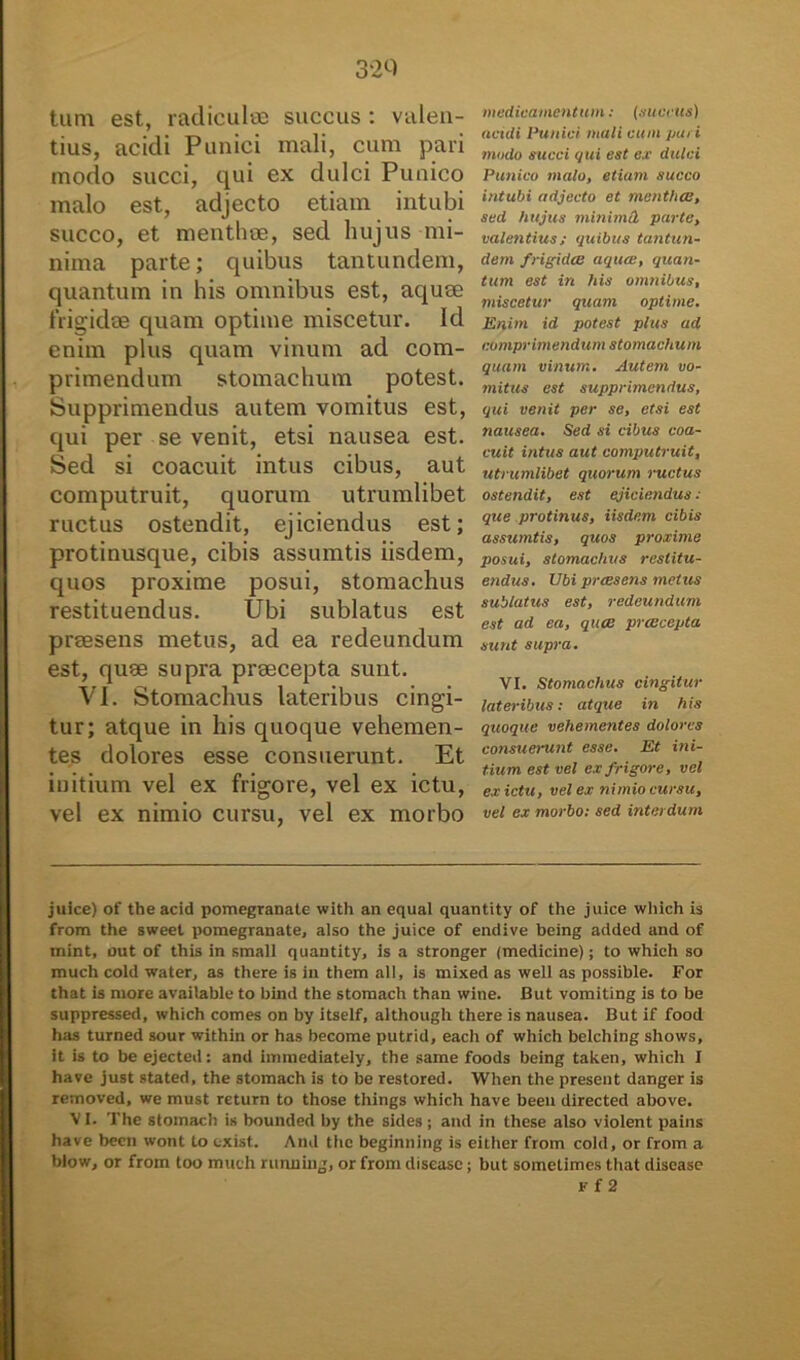 32Q tum est, radiculae succus : valen- tius, acidi Punici mali, cum pari modo succi, qui ex dulci Punico malo est, adjecto etiam intubi succo, et menthae, sed hujus mi- nima parte; quibus tantundem, quantum in his omnibus est, aquae frigidae quam optime miscetur. Id enim plus quam vinum ad com- primendum stomachum potest. Supprimendus autem vomitus est, qui per se venit, etsi nausea est. Sed si coacuit intus cibus, aut computruit, quorum utrumlibet ructus ostendit, ejiciendus est; protinusque, cibis assumtis iisdem, quos proxime posui, stomachus restituendus. Ubi sublatus est praesens metus, ad ea redeundum est, quae supra praecepta sunt. VI. Stomachus lateribus cingi- tur; atque in his quoque vehemen- tes dolores esse consuerunt. Et initium vel ex frigore, vel ex ictu, vel ex nimio cursu, vel ex morbo medicamentum: (nucetis) acidi Punici mali cum pm i modo succi qui est ex dulci Punico malo, etiam succo intubi adjecto et mentha:, sed hujus minimll parte, valentius; quibus tantun- dem frigida: aqua:, quan- tum est in his omnibus, miscetur quam optime. Enim id potest plus ad comprimendum stomachum quam vinum. Autem vo- mitus est supprimendus, qui venit per se, etsi est nausea. Sed si cibus coa- cuit intus aut computruit, utrumlibet quorum ructus ostendit, est ejiciendus : que protinus, iisdem cibis assumtis, quos proxime posui, stomachus restitu- endus. Ubi preesens metus sublatus est, redeundum est ad ea, quee pra:cepta sunt supra. VI. Stomachus cingitur lateribus: atque in his quoque vehementes dolores consuerunt esse. Et ini- tium est vel ex frigore, vel ex ictu, vel ex nimio cursu, vel ex morbo: sed interdum juice) of theacid pomegranate with an equal quantity of the juice wliich is from the sweet pomegranate, also the juice of endive being added and of mint, out of this in small quantity, is a stronger (medicine); to which so much cold water, as there is in them ali, is mixed as well as possible. For that is more available to bind the stomach than wine. But vomiting is to be suppressed, which comes on by itself, although there is nausea. But if food has turned sour within or has become putrid, each of which belching shows, it is to be ejected: and immediately, the same foods being taken, which I have just stated, the stomach is to be restored. When the present danger is removed, we must return to those things which have been directed above. VI. The stomach is bounded by the sides ; and in these also violent pains have been wont to exist. And the beginning is eitlier from cold, or from a blow, or from too much running, or from diseasc; but sometimes that disease Ff 2