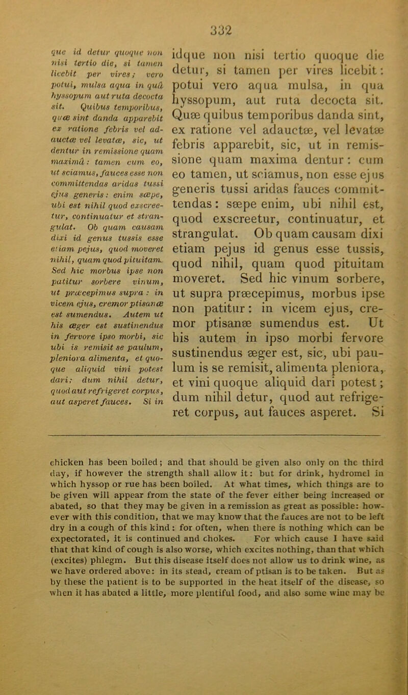 que id detur quoque non nisi tertio die, si tamen liecbit per vires; vero potui, mulsa aqua in qud hyssopum aut ruta decocta sit. Quibus temporibus, quce sint danda apparebit ex ratione febris vel ad- aucta vel levata, sic, ut dentur in remissione quam maximcL: tamen eum eo, ut sciamus, fauces esse non committendas aridas tussi ejus generis: enim sape, ubi est nihil quod exscree- tur, continuatur et stran- gulat. Ob quam causam dixi id genus tussis esse etiam pejus, quod moveret nihil, quam quod pituitam. Sed hic morbus ipse noti patitur sorbere vinum, ut prcecepimus supra : in vicem ejus, cremor ptisanas est sumendus. Autem ut his ceger est sustinendus in fervore ipso morbi, sic ubi is remisit se paulum, pleniora alimenta, et quo- que aliquid vini potest dari; dum nihil detur, quod aut refrigeret corpus, aut asperet fauces. Si in idque non nisi tertio quoque die detur, si tamen per vires licebit: potui vero aqua mulsa, in qua hyssopum, aut ruta decocta sit. Quoe quibus temporibus danda sint, ex ratione vel adauetee, vel levatae febris apparebit, sic, ut in remis- sione quam maxima dentur : cum eo tamen, ut sciamus, non esse ejus generis tussi aridas fauces commit- tendas : saepe enim, ubi nihil est, quod exscreetur, continuatur, et strangulat. Ob quam causam dixi etiam pejus id genus esse tussis, quod nihil, quam quod pituitam moveret. Sed hic vinum sorbere, ut supra praecepimus, morbus ipse non patitur: in vicem ejus, cre- mor ptisanae sumendus est. Ut his autem in ipso morbi fervore sustinendus aeger est, sic, ubi pau- lum is se remisit, alimenta pleniora, et vini quoque aliquid dari potest; dum nihil detur, quod aut refrige- ret corpus, aut fauces asperet. Si chicken has been boiled; and that should be given also only on the third day, if however the strength shall allow it: but for drink, hydromel in which hyssop or rue has been boiled. At what times, which things are to be given will appear from the state of the fever either being increased or abated, so that they may be given in a remission as great as possible: how- ever with this condition, that we may know that the fauces are not to be left dry in a cough of this kind: for often, when there is nothiug which can be expectorated, it is continued and chokes. For which cause X have said that that kind of cough is also worse, which excites nothing, than that which (excites) phlegm. But this disease itself does not allow us to drink wine, as we have ordered above: in its stead, cream of ptisan is to be taken. But as by these the patient is to be supported in the hcat itself of the disease, so when it has abated a little, more plcntiful food, and also sume wine may be