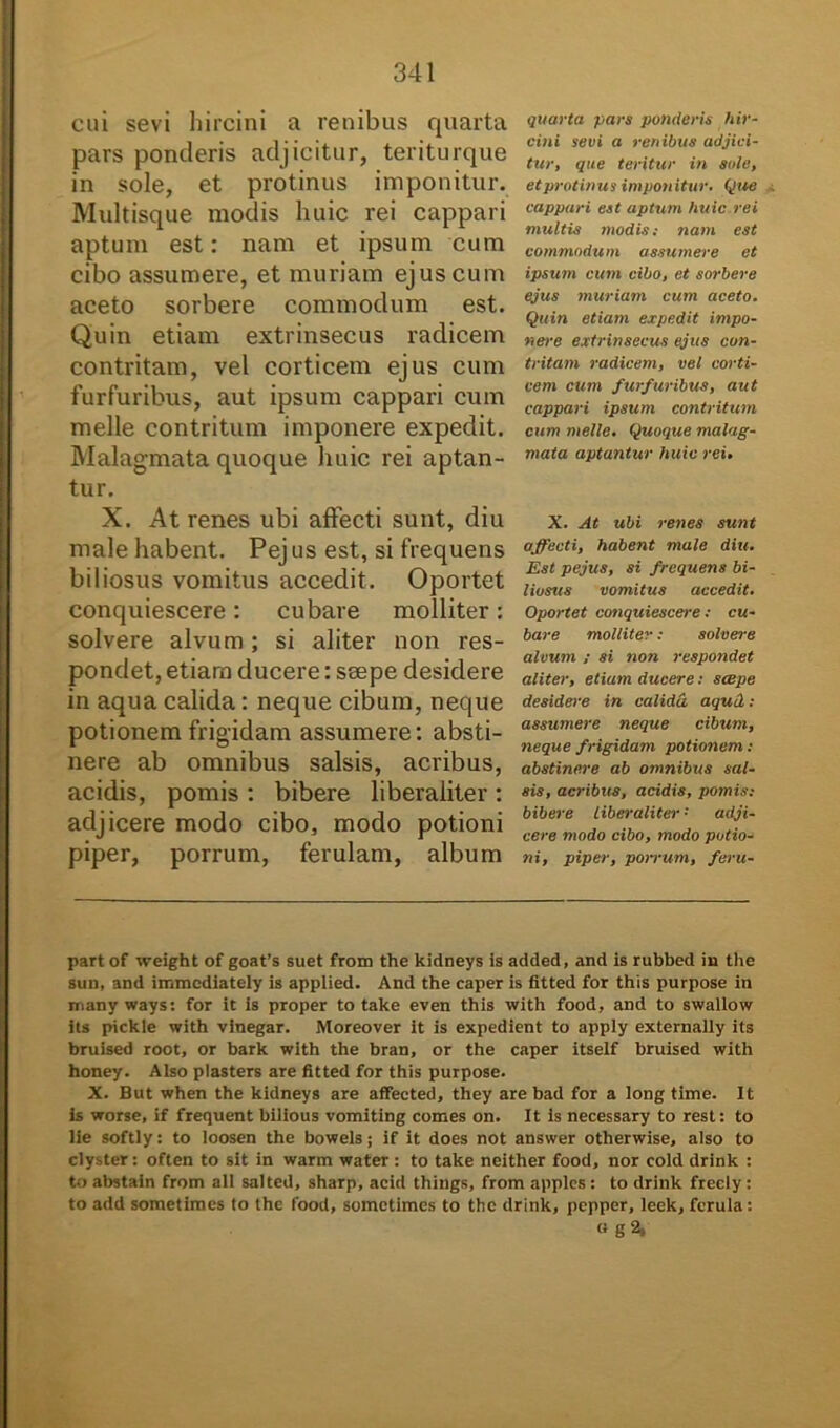 cui sevi hircini a renibus quarta pars ponderis adjicitur, teriturque in sole, et protinus imponitur. Multisque modis huic rei cappari aptum est: nam et ipsum cum cibo assumere, et muriam ejus cum aceto sorbere commodum est. Quin etiam extrinsecus radicem contritam, vel corticem ejus cum furfuribus, aut ipsum cappari cum meile contritum imponere expedit. Malagmata quoque huic rei aptan- tur. X. At renes ubi affecti sunt, diu male habent. Pej us est, si frequens biliosus vomitus accedit. Oportet conquiescere: cubare molliter: solvere alvum; si aliter non res- pondet, etiam ducere: ssepe desidere in aqua calida: neque cibum, neque potionem frigidam assumere: absti- nere ab omnibus salsis, acribus, acidis, pomis : bibere liberaiiter: adjicere modo cibo, modo potioni piper, porrum, ferulam, album quarta pars ponderis hir- cini sevi a renibus adjici- tur, que teritur in sole, et protinus imponitur. Que cappari est aptum huic rei multis modis; nam est commodum assumere et ipsum cum cibo, et sorbere ejus muriam cum aceto. Quin etiam expedit impo- nere extrinsecus ejus con- tritam radicem, vel corti- cem cum furfuribus, aut cappari ipsum contritum cum meile. Quoque malag- mata aptantur huic rei. X. At ubi renes sunt affecti, habent male diu. Est pejus, si frequens bi- liosus vomitus accedit. Oportet conquiescere: cu- bare molliter: solvere alvum ; si non respondet aliter, etiam ducere; scepe desidere in calida aqud; assumere neque cibum, neque frigidam potionem ; abstinere ab omnibus sal- sis, acribus, acidis, pomis; bibere liberaiiter '■ adji- cere modo cibo, modo potio- ni, piper, porrum, feru- part of weight of goat’s suet from the kidneys is added, and is rubbed in the sun, and immcdiately is applied. And the caper is fitted for this purpose in many ways: for it is proper to take even this with food, and to swallow its pickle with vinegar. Moreover it is expedient to apply externally its bruised root, or bark with the bran, or the caper itself bruised with honey. Also plasters are fitted for this purpose. X. But when the kidneys are aflfected, they are bad for a long time. It is worse, if frequent bilious vomiting comes on. It is necessary to rest: to lie softly: to loosen the bowels; if it does not answer otherwise, also to clyster: often to sit in warm water: to take neither food, nor cold drink : to abstain from ali salted, sharp, acid things, from applcs : to drink frecly: to add sometimes to the food, somctimcs to the drink, pcpper, leek, ferula: « g2.