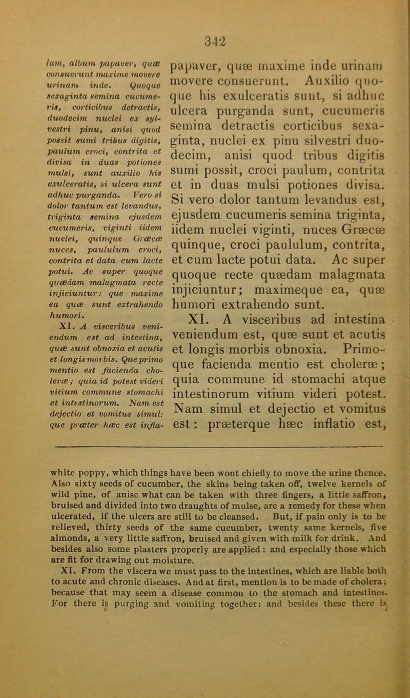 lam, album papaver, qua: vomuerunt maxime movere urinam inde. Quoque sexaginta semina cucume- ris, corticibus detractis, duodecim nuclei ex syl- vestri pinu, anisi quod possit sumi tribus digitis, paulum croci, contrita et divisa in duas potiones mulsi, sunt auxilio his exulceratis, si ulcera sunt adhuc purganda. Vero si dolor tantum est levandus, triginta semina ejusdem cucumeris, viginti Udem nuclei, quinque Graecae nuces, paululum croci, contrita et data cum lacte potui. Ac super quoque quaedam malagmata recte injiciuntur: que maxime ea quae sunt extrahendo humori. XI. A visceribus veni- endum est ad intestina, quae sunt obnoxia et acutis et longis morbis. Que primo mentio est facienda cho- lerae ; quia id potest videri vitium commune stomachi et intestinorum. Nam est dejectio et vomitus simul: que praeter haec est injla- papaver, quee maxime inde urinam movere consuerunt. Auxilio quo- que his exulceratis sunt, si adhuc ulcera purganda sunt, cucumeris semina detractis corticibus sexa- ginta, nuclei ex piriu silvestri duo- decim, anisi quod tribus digitis sumi possit, croci paulum, contrita et in duas mulsi potiones divisa. Si vero dolor tantum levandus est, ejusdem cucumeris semina triginta, iidem nuclei viginti, nuces Graecae quinque, croci paululum, contrita, et cum lacte potui data. Ac super quoque recte quaedam malagmata injiciuntur; maximeque ea, quae humori extrahendo sunt. XI. A visceribus ad intestina veniendum est, quae sunt et acutis et longis morbis obnoxia. Primo- que facienda mentio est cholerae; quia commune id stomachi atque intestinorum vitium videri potest. Nam simul et dejectio et vomitus est; praeterque haec inflatio est, white poppy, which things have been wont chiefly to move the urine thence. Also sixty seeds of cucumber, the skins being taken off, twelve kernels of wild pine, of anise what can be taken with three fingers, a little saffron, bruised and divided into two draughts of mulse, are a remedy for these when ulcerated, if the ulcers are stili to be cleansed. But, if pain only is to be relieved, thirty seeds of the same cucumber, twenty same kernels, five almonds, a very little saffron, bruised and given with milk for drink. And besides also some plasters properly are applied: and especially those which are fit for drawing out moisture. XI. From the viscera we must pass to the intestines, which are liable both to acute and chronie diseases. And at first, mention is to bemade of cholera; because that may seem a disease commou to the stomach and intestines. For there is purging and vomiting together: and besides these there is