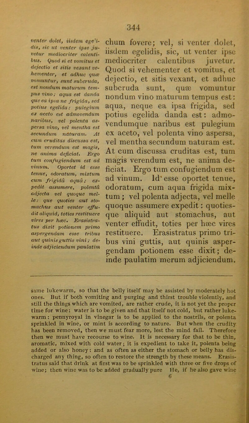 venter dolet, iisdem ege'i- dis, sic ut venter ipse ju- vetur mediocriter calenti- bus. Quod si et vomitus et dejectio et sitis vexant ve- hementer, et adhuc qua vomuntur, sunt subcruda, est nondum maturum tem- pus vino; aqua est danda que ea ipsa ne frigida, sed potius egelida: pulegium ex aceto est admovendum naribus, vel polenta as- persa vino, vel mentha est secundum naturam. At cum cruditas discussa est, tum verendum est magis, ne anima dejiciat. Ergo tum confugiendum est ad vinum. Oportet id esse tenue, odoratum, mixtum cum frigidet aqucl; ex- pedit assumere, polentd adjecta vel quoque mei- le: que quoties aut sto- machus aut venter effu- dit aliquid, toties restituere vires per haec. Erasistra- tus dixit potionem primo aspergendam esse tribus aut quinis guttis vini ; de- inde adjiciendum paulatim clium fovere; vel, si venter dolet, iisdem egelidis, sic, ut venter ipse mediocriter calentibus juvetur. Quod si vehementer et vomitus, et dejectio, et sitis vexant, et adhuc subcruda sunt, quse vomuntur nondum vino maturum tempus est: aqua, neque ea ipsa frigida, sed potius egelida danda est: admo- vendumque naribus est pulegium ex aceto, vel polenta vino aspersa, vel mentha secundum naturam est. At cum discussa cruditas est, tum magis verendum est, ne anima de- ficiat. Ergo tum confugiendum est ad vinum. Id’esse oportet tenue, odoratum, cum aqua frigida mix- tum ; vel polenta adjecta, vel meile quoque assumere expedit: quoties- que aliquid aut stomachus, aut venter effudit, toties per hsec vires restituere. Erasistratus primo tri- bus vini guttis, aut quinis asper- gendam potionem esse dixit; de- inde paulatim merum adjiciendum. same lukewarm, so that the belly itself may be assisted by moderately hot ones. But if both vomiting and purging and thirst trouble violently, and stili the things which are vomited, are rather crude, it is not yet the proper time for wine: water is to be given and that itself not cold, but rather luke- warm : pennyroyal in vinegar is to be applied to the nostrils, or polenta sprinkled in wine, or mint is according to nature. But when the crudity has been removed, then we must fear more, lest the mind fail. Therefore then we must have recourse to wine. It is necessary for that to be thin, aromatic, mixed with cold water; it is expedient to take it, polenta being added or also honey: and as often as either the stomach or belly has dis- charged any thing, so often to restore the strength by these means. Erasis- tratus said that drink at first was to be sprinkled with three or five drops of wine; then wine was to be added gradually pure He, if hc also gave wine 6