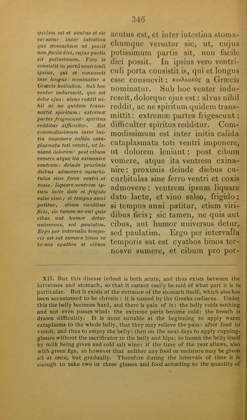 quidem est et acutus et sic versatur inter intestina que stomachum ut possit non facile dici, cujus partis sit potissimum. Vero is consistit in portil ventriculi ipsius, qui et consuevit esse longus: nominatur a Grceeis koiliakos. Sub hoc venter indurescit, que est dolor ejus: alvus reddit ni- hil ac ne quidem trans- mittit spiritum; extrema: partes frigescunt: spiritus redditur difficulter. Est commodissimum inter ini- tia imponere calida cata- plasmata toti ventri, ut le- niant dolorem •' post cibum vomere atque ita exinanire ventrem: deinde proximis diebus admovere cucurbi- tulas sine ferro ventri et coxis; liquare ventrem ip- sum lacte dato et frigido salso vino ; si tempus anni patitur, etiam viridibus ficis, sic tamen ne aut quis cibus aut humor detur universus, sed paulatim. Ergo per intervalla tempo- ris est sat sumere binos ve ternos cyathos et cibum acutus est, et inter intestina stoma- chumque versatur sic, ut, cujus potissimum partis sit, non facile dici possit. In ipsius vero ventri- culi porta consistit is, qui et longus esse consuevit: noiXiaKog a Greecis nominatur. Sub hoc venter indu- rescit, dolorque ejus est: alvus nihil reddit, ac ne spiritum quidem trans- mittit: extremae partes frigescunt: difficulter spiritus redditur. Com- modissimum est inter initia calida cataplasmata toti ventri imponere, ut dolorem leniant: post cibum vomere, atque ita ventrem exina- nire: proximis deinde diebus cu- curbitulas sine ferro ventri et coxis admovere: ventrem ipsum liquare dato lacte, et vino salso, frigido; si tempus anni patitur, etiam viri- dibus ficis; sic tamen, ne quis aut cibus, aut humor universus detur, sed paulatim. Ergo per intervafla temporis sat est cyathos binos ter- nosve sumere, et cibum pro por- XII. But this disease indeed is both acute, and thus exists between the iutestines and stomach, so that it cannot easily be said of what part it is in particular. But it exists at the entrance of the stomach itself, which also has been accustomed to be chronie : it is named by the Greeks coeliacus. Under this the belly becomes hard, and there is pain of ic: the belly voids notliing and not even passes wind: the extreme parts become cold: the breath is drawn difficultly. It is most suitable at the beginning to apply warm cataplasms to the whole belly, that they may relieve the pain: after food to vomit, and thus to empty the belly: theu on the next days to apply cupping- glasses without the sacrificator to the belly and hips: to loosen the belly itself by milk being given and cold salt wine; if the time of the year allows, also with green figs, so however that neither any food or moisture may be given ali at once, but gradually. Therefore during the iutervals of time it is enough to take two or three glasses and food according to the quantity of