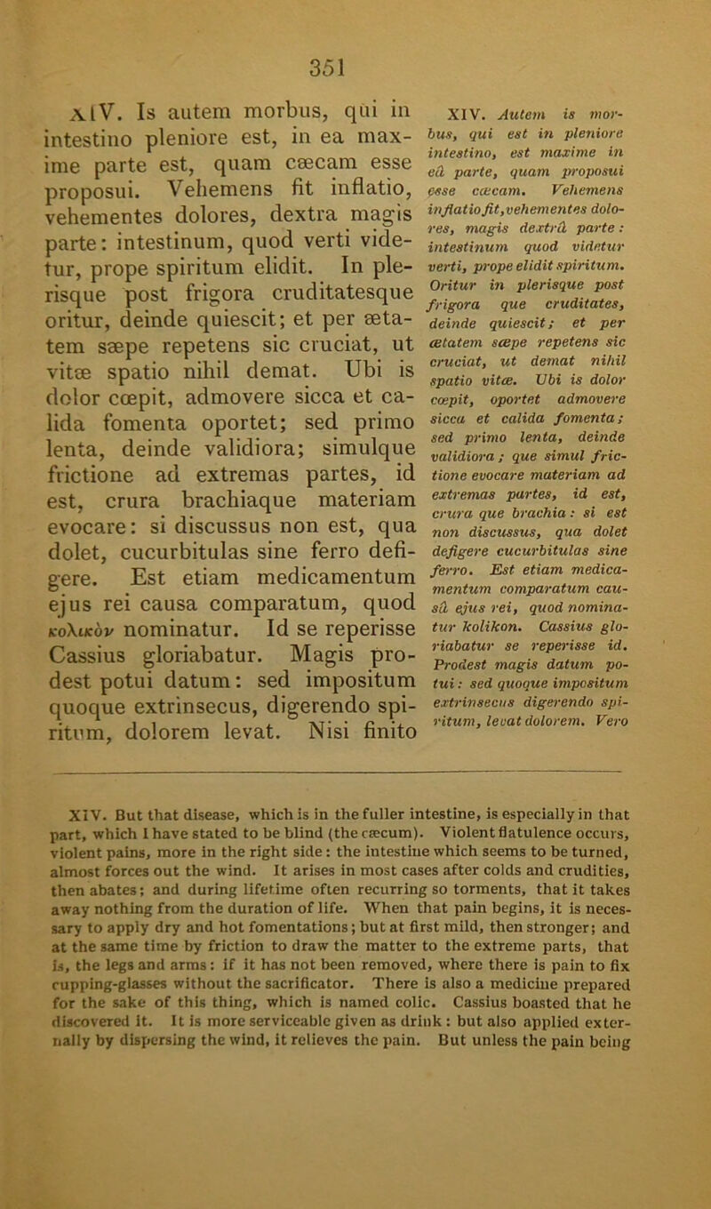 AlV. Is autem morbus, qui in intestino pleniore est, in ea max- ime parte est, quam caecam esse proposui. Vehemens fit inflatio, vehementes dolores, dextra magis parte: intestinum, quod verti vide- tur, prope spiritum elidit. In ple- risque post frigora cruditatesque oritur, deinde quiescit; et per aeta- tem ssepe repetens sic cruciat, ut vitee spatio nihil demat. Ubi is dolor coepit, admovere sicca et ca- lida fomenta oportet; sed primo lenta, deinde validiora; simulque frictione ad extremas partes, id est, crura brachiaque materiam evocare: si discussus non est, qua dolet, cucurbitulas sine ferro defi- gere. Est etiam medicamentum ejus rei causa comparatum, quod koXikov nominatur. Id se reperisse Cassius gloriabatur. Magis pro- dest potui datum: sed impositum quoque extrinsecus, digerendo spi- ritum, dolorem levat. Nisi finito XIV. Autem is mor- bus, qui est in pleniore intestino, est maxime in ea parte, quam proposui esse exeam. Vehemens infiat io fit,vehementes dolo- res, magis dextril parte : intestinum quod videtur verti, prope elidit spiritum. Oritur in plerisque post frigora que cruditates, deinde quiescit; et per aetatem saepe repetens sic cruciat, ut demat nihil spatio vitae. Ubi is dolor coepit, oportet admovere sicca et calida fomenta; sed primo lenta, deinde validiora ; que simul fric- tione evocare materiam ad extremas partes, id est, crura que brachia; si est non discussus, qua dolet defigere cucurbitulas sine ferro. Est etiam medica- mentum comparatum cau- sil ejus rei, quod nomina- tur kolikon. Cassius glo- riabatur se reperisse id. Prodest magis datum po- tui : sed quoque impositum extrinsecus digerendo spi- ritum, levat dolorem. Vero XIV. But that disease, whichis in thefuller intestine, is especially in that part, which Ihavestated to be blind (theccecum). Violent flatulence occurs, violent pains, more in the right side: the intestine which seems to be turned, almost forces out the wind. It arises in most cases after colds and crudities, thenabates; and during lifetime often recuTring so torments, that it takes away nothing from the duration of life. When that pain begins, it is neces- sary to appiy dry and hot fomentations; but at first mild, thenstronger; and at the same time by friction to draw the matter to the extreme parts, that is, the legs and arms: if it has not been removed, where there is pain to fix cupping-glasses without the sacrificator. There is also a medicine prepared for the sake of this thing, which is named colic. Cassius boasted that he discovered it. It is more serviceablc given as drink : but also applied exter- nally by dispersing the wind, it relieves the pain. But unless the pain being