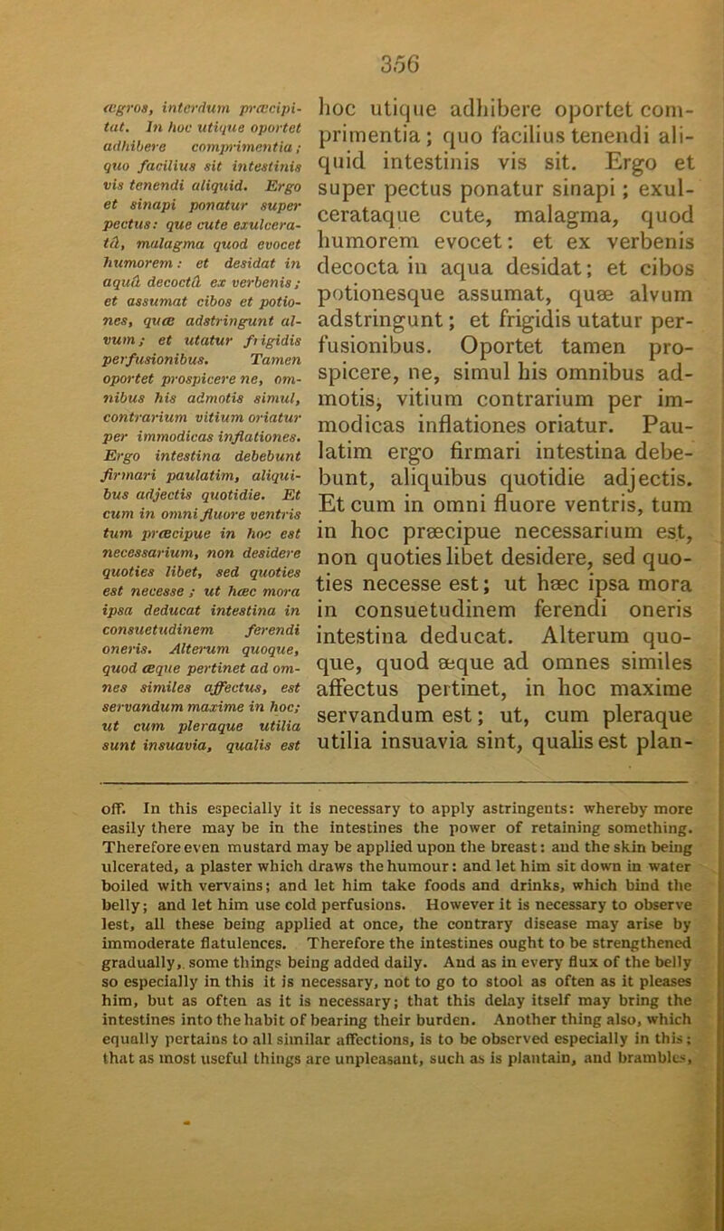 aegros, interdum prcccipi- tat. In huc utique oportet adhibere comprimentia; quo facilius sit intestinis vis tenendi aliquid. Ergo et sinapi ponatur super pectus: que cute exulcera- tat, malagma quod evocet humorem: et desidat in aqutl decoctd ex verbenis; et assumat cibos et potio- nes, quee adstringunt al- vum ; et litatur fiigidis perfusionibus. Tamen oportet prospicere ne, om- nibus his admotis simul, contrarium vitium oriatur per immodicas inflationes. Ergo intestina debebunt firmari paulatim, aliqui- bus adjectis quotidie. Et cum in omni fluore ventris tum praecipue in hoc est necessarium, non desidere quoties libet, sed quoties est necesse ; ut haec mora ipsa deducat intestina in consuetudinem ferendi oneris. Altei-um quoque, quod aeque pertinet ad om- nes similes affectus, est servandum maxime in hoc; ut cum pleraque utilia sunt insuavia, qualis est hoc utique adhibere oportet com- primentia; quo facilius tenendi ali- quid intestinis vis sit. Ergo et super pectus ponatur sinapi; exul- cerataque cute, malagma, quod humorem evocet: et ex verbenis decocta in aqua desidat; et cibos potionesque assumat, quse alvum adstringunt; et frigidis utatur per- fusionibus. Oportet tamen pro- spicere, ne, simul liis omnibus ad- motis, vitium contrarium per im- modicas inflationes oriatur. Pau- latim ergo firmari intestina debe- bunt, aliquibus quotidie adjectis. Et cum in omni fluore ventris, tum in hoc praecipue necessarium est, non quoties libet desidere, sed quo- ties necesse est; ut haec ipsa mora in consuetudinem ferendi oneris intestina deducat. Alterum quo- que, quod aeque ad omnes similes affectus pertinet, in hoc maxime servandum est; ut, cum pleraque utilia insuavia sint, qualis est plan- off. In this especially it is necessary to apply astringents: whereby more easily there may be in the intestines the power of retaining something. Therefore even mustard may be applied upon the breast: and the skin being ulcerated, a plaster which draws thehumour: and let him sit down in water boiled with vervains; and let him take foods and drinks, which bind the belly; and let him use cold perfusions. However it is necessary to observe lest, all these being applied at once, the contrary disease may arise by immoderate flatulences. Therefore the intestines ought to be strengthened gradually,. some things being added daily. And as in every flux of the belly so especially in this it is necessary, not to go to stool as often as it pleases him, but as often as it is necessary; that this delay itself may bring the intestines into the liabit of bearing their burden. Another thing also, which equally pertains to all similar affcctions, is to be observed especially in this; that as most useful things are unpleasant, such as is plantain, and bramblcs.