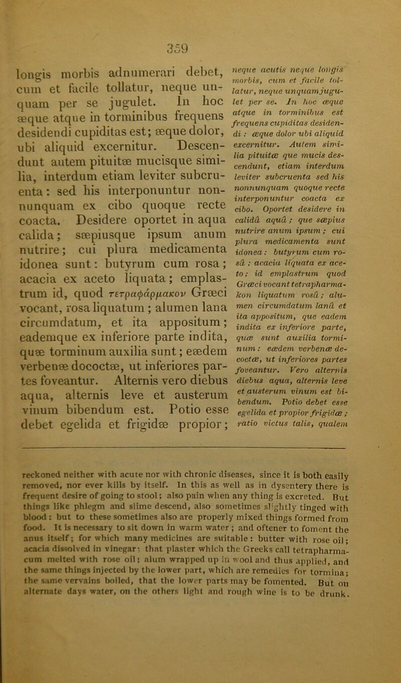 longis morbis adnumerari debet, cum et facile tollatur, neque un- quam per se jugulet. In hoc seque atque in torminibus frequens desidendi cupiditas est; seque dolor, ubi aliquid excernitur. Descen- dunt autem pituitse mucisque simi- lia, interdum etiam leviter subcru- enta: sed his interponuntur non- nunquam ex cibo quoque recte coacta. Desidere oportet in aqua calida; ssepiusque ipsum anum nutrire; cui plura medicamenta idonea sunt: butyrum cum rosa; acacia ex aceto liquata; emplas- trum id, quod Terpatpdp/jiaKov Graeci vocant, rosa liquatum ; alumen lana circumdatum, et ita appositum; eademque ex inferiore parte indita, quee torminum auxilia sunt; esedem verbenae dococtse, ut inferiores par- tes foveantur. Alternis vero diebus aqua, alternis leve et austerum vinum bibendum est. Potio esse debet egelida et frigidae propior; neque acutis neque longis morbis, cum et facile tol- latur, neque unquam jugu- let per se. In hoc ceque atque in torminibus est frequens cupiditas desiden- di : ceque dolor ubi aliquid excernitur. Autem simi- lia pituita: que mucis des- cendunt, etiam interdum leviter subcruenta sed his nonnunquam quoque recte, interponuntur coacta ex cibo. Oportet desidere in calidtL aqua ; que scepius nutrire anum ipsum ; cui plura medicamenta sunt idonea: butyrum cum ro- scL ; acacia liquata ex ace- to; id emplastrum quod Grceci vocant tetrapharma- Jcon liquatum rosu; alu- men circumdatum lanii et ita appositum, que eadem indita ex inferiore parte, quce sunt auxilia tormi- num: eadem verbenae de- coctae, ut inferiores partes foveantur. Vero alternis diebus aqua, alternis leve et austerum vinum est bi- bendum. Potio debet esse egelida et propior frigidae ; ratio victus talis, qualem reckoned neither with acute nor with chronie diseases, since it is both easily removed, nor ever kills by itself. In this as well as in dysentery there is frequent desire of going to stool; also pain wlien any thing is excreted. But things like phlegm and slime descend, also sometimes sligbtly tinged with blood : but to these sometirnes also are properly mixed things formed froin food. It is necessary to sit down in warm water ; and oftener to foment the anus itself; for which many medicines are suitable : butter with roseoil; acacia dissolved in vinegar-, that plaster which the Oreeks call tetrapharma- cum melted with rose oil; alum wrapped up in wool and thus applied, and the same things injected by the lower part, which are remedies for tormina- the same vcrvains boiled, that the lower parts may be fomented. But on alternate days water, on the others light and rough wine is to be drunk.