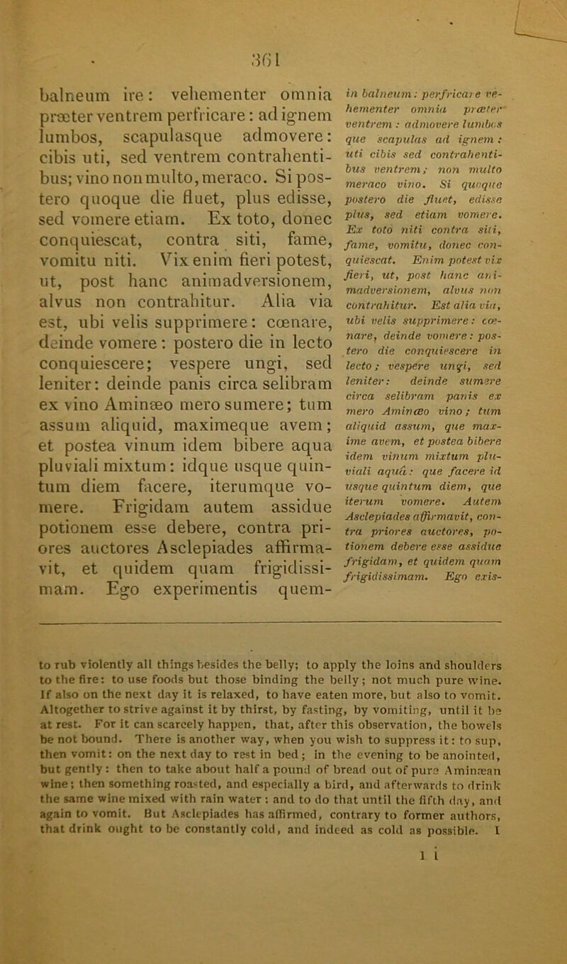 balneum ire: vehementer omnia praeter ventrem perfricare: ad ignem lumbos, scapulasque admovere: cibis uti, sed ventrem contrahenti- bus; vino non multo, meraco. Si pos- tero quoque die fluet, plus edisse, sed vomere etiam. Ex toto, donec conquiescat, contra siti, fame, vomitu niti. Vix enim fieri potest, ut, post hanc animadversionem, alvus non contrahitur. Alia via est, ubi velis supprimere: coenare, deinde vomere : postero die in lecto conquiescere; vespere ungi, sed leniter: deinde panis circa selibram ex vino Aminaeo mero sumere; tum assum aliquid, maximeque avem; et postea vinum idem bibere aqua pluviali mixtum: idque usque quin- tum diem facere, iterumque vo- mere. Frigidam autem assidue potionem esse debere, contra pri- ores auctores Asclepiades affirma- vit, et quidem quam frigidissi- mam. Ego experimentis quem- in balneum; perfricare ve- hementer omnia prceter ventrem: admovere lumbi s que scapulas ad ignem: uti cibis sed contrahenti- bus ventrem; non multo meraco vino. Si quaque postero die fluet, edisse plus, sed etiam vomere. Ex toto niti contra siti, fame, vomitu, donec con- quiescat. Enim potest vix fieri, ut, post hanc ani- madversionem, alvus non contrahitur. Est alia via, ubi velis supprimere; cas- nare, deinde vomere; pos- tero die conquiescere in lecto; vespere ungi, sed leniter: deinde sumere circa selibram panis ex mero AmincEo vino; tum aliquid assum, que max- ime avem, et postea bibere idem vinum mixtum plu- viali aqua: que facere id usque quintum diem, que iterum vomere. Autem Asclepiades affirmavit, con- tra priores auctores, po- tionem debere esse assidue frigidam, et quidem quam frigidissimam. Ego exis- to rub violently all thingsbesides the belly; to apply the loins and shoulders to the fire: to use foods but those binding the belly; not much pure wine. lf also on the next day it is relaxed, to liave eaten more, but also to vomit. Altogether to strive against it by thirst, by fasting, by vomiting, until it ha at rest. For it can scarcely happen, that, aftcr this observation, the bowels be not bound. There is another way, when you wish to suppress it: to sup, then vomit: on the next day to rest in bed ; in the evening to be anointed, but gently: then to take about half a pound of bread out ofpurs Aminnsan wine; then something roasted, and especially a bird, and afterwards to drink the same wine mixed witli rain water : and to do that until the fifth day, and agaln to vomit. But Asclepiades hasaffirmed, contrary to former authors, that drink ought to be constantly cold, and indeed as cold as possible. 1