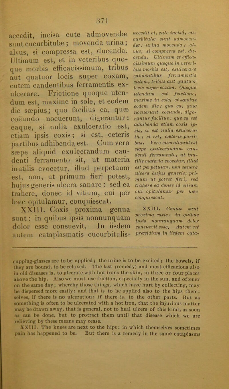 accedit, incisa cute admovendae sunt cucurbitulae ; movenda urina; alvus, si compressa est, ducenda. Ultimum est, et in veteribus quo- que morbis efficacissimum, tribus aut quatuor locis super coxam, cutem candentibus ferramentis ex- ulcerare. Frictione quoque uten- dum est, maxime in sole, et eodem die seepius; quo facilius ea, quae coeundo nocuerunt, digerantur: eaque, si nulla exulceratio est, etiam ipsis coxis; si est, ceteris partibus adhibenda est. Cum vero saepe aliquid exulcerandum can- denti ferramento sit, ut materia inutilis evocetur, illud perpetuum est, non, ut primum fieri potest, hujus generis ulcera sanare : sed ea trahere, donec id vitium, cui per haec opitulamur, conquiescat. XXIII. Coxis proxima genua sunt: in quibus ipsis nonnunquam dolor esse consuevit. In iisdem autem cataplasmatis cucurbitulis- accedit ei, cute incisa, cu- curbitula: sunt admoven- dae i urina movenda; al- vus, si compressa est, du- cenda. Ultimum et effica- cissimum quoque in veteri- bus morbis est, exulcerare candentibus ferramentis cutem, tribus aut quatuor locis super coxam. Quoque utendum est frictione, maxime in sole, et saepius eodem die; quo ea, qvat nocuerunt coeundo, dige- rantur facilius : que ea est adhibenda etiam coxis ip- sis, si est nulla exulcera- tio ; si est, caeteris parti- bus. Vero cum aliquid est scepe exulcerandum can- denti ferramento, ut inu- tilis materia evocetur, illud est perpetuum, non sanare ulcera hujus generis, pri- mum ut potest Jieri, sed trahere ea donec id vitium cui opitulamur per haec conquiescat. XXIII. Genua sunt proxima coxis : in quibus ipsis nonnunquam dolor consuevit esse. Autem est praesidium in iisdem cata- cupping-glasses are to be applied; the urine is to be excited; the bowels, if they are bound, to berelaxed. The last (remedy) and most effieacious also in old diseases is, to ulcerate with hot irons the skin, in three or four places above the hip. Also we must use friction, especially in the sun, and oftener on the same day ; whereby those tliings, which have hurt by collecting, may be dispersed more easily: and that is to be applied also to the hips them- selves, if there is no ulceration; if there is, to the other parts. But as something is often to be ulcerated with a hot iron, that the injurious matter may be drawn away, that is general, not to heal ulcers of this kind, as soon as can be done, but to protract them until that disease which we are relieving by these means may cease. XXIII. The knees are next to the hips: in which themselves sometimes pain has happened to be. But there is a remedy in the same cataplasms