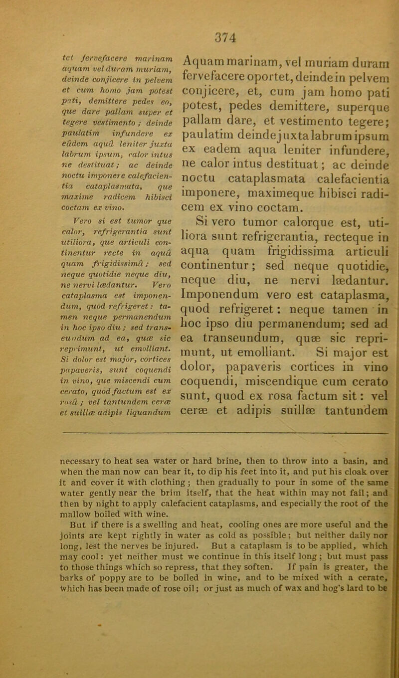 Aquam marinam, vel muriam duram fervefacere oportet, deinde in pelvem conjicere, et, cum jam homo pati potest, pedes demittere, superque pallam dare, et vestimento tegere; paulatim deindejuxtalabrumipsum ex eadem aqua leniter infundere, ne calor intus destituat; ac deinde noctu cataplasmata calefacientia imponere, maximeque hibisci radi- cem ex vino coctam. Si vero tumor calorque est, uti- liora sunt refrigerantia, recteque in aqua quam frigidissima articuli continentur; sed neque quotidie, neque diu, ne nervi laedantur. Imponendum vero est cataplasma, quod refrigeret: neque tamen in hoc ipso diu permanendum; sed ad ea transeundum, quae sic repri- munt, ut emolliant. Si major est dolor, papaveris cortices in vino coquendi, miscendique cum cerato sunt, quod ex rosa factum sit: vel cerae et adipis suillae tantundem necessary to heat sea water or hard brine, then to throw into a basin, and when the man now can bear it, to dip his feet into it, and put his cioak over it and cover it with clothing ; then gradually to pour in some of the same water gently near the brim itself, t.hat the heat within may not fail; and then by night to apply calefacient cataplasms, and especially the root of the mallow boiled with wine. But if there is a swelling and heat, cooliug ones are more useful and the joints are kept rightly in water as cold as possible; but neither daily nor long, lest the nerves be injured. But a cataplasm is to be applied, which may cool: yet neither must we continue in this itself long; but must pass to those things which so repress, that they soften. If pain is greater, the ; barks of poppy are to be boiled in wine, and to be mixed with a cerate, Which has becn made of rose oil; or just as much of wax and hog's lard to be tel fervefacere marinam aquam vel duram muriam, deinde conjicere In pelvem et cum homo jam potest pati, demittere pedes eo, que dare pallam super et tegere vestimento ; deinde paulatim infundere ex eadem aqutl leniter juxta labrum ipsum, calor intus ne destituat; ac deinde noctu imponere calefacien- tia cataplasmata, que maxime radicem hibisci coctam ex vino. Vero si est tumor que calor, refrigerantia sunt utiliora, que articuli con- tinentur recte in aquct quam frigidissimd; sed neque quotidie neque diu, ne nervi laedantur. Vero cataplasma est imponen- dum, quod refrigeret: ta- men neque permanendum in hoc ipso diu ; sed trans- eundum ad ea, qua: sic reprimunt, ut emolliant. Si dolor est major, cortices papaveris, sunt coquendi in vino, que miscendi cum cerato, quod factum est ex rosei ; vel tantundem cera: et suillce adipis liquandum