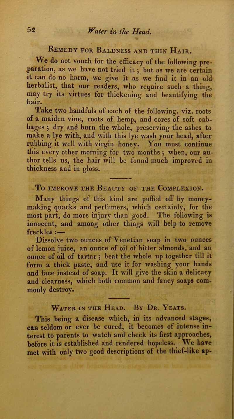 Remedy for Baldness and thin Hair. We do not vouch for the efficacy of the following pre- paration, as we have not tried it 3 but as we are certain it can do no harm, we give it as we find it in an old herbalist, that our readers, who require such a thing, may try its virtues for thickening and beautifying the hair. Take two handfuls of each of the following, viz. roots of a maiden vine, roots of hemp, and cores of soft cab- bages 3 dry and burn the whole, preserving the ashes to make a lye with, and with this lye wash your head, after rubbing it well with virgin honey. You must continue this every other morning for two months 3 when, our au- thor tells us, the hair will be found much improved in thickness and in gloss. To improve the Beauty of the Complexion. Many things of this kind are puffed off by money- making quacks and perfumers, which certainly, for the most part, do more injury than good. The following is innocent, and among other things will help to remove freckles :— Dissolve two ounces of Venetian soap in two ounces of lemon juice, an ounce of oil of bitter almonds, and an ounce of oil of tartar 3 beat the whole up together till it form a thick paste, and use it for washing your hands and face instead of soap. It will give the skin a delicacy and clearness, which both common and fancy soaps com- monly destroy. Water in the Head. By Dr. Yeats. This being a disease which, in its advanced stages, can seldom or ever be cured, it becomes of iutense in- terest to parents to watch and check its first approaches, before it is established and rendered hopeless. We have met with only two good descriptions of the thief-like ap-