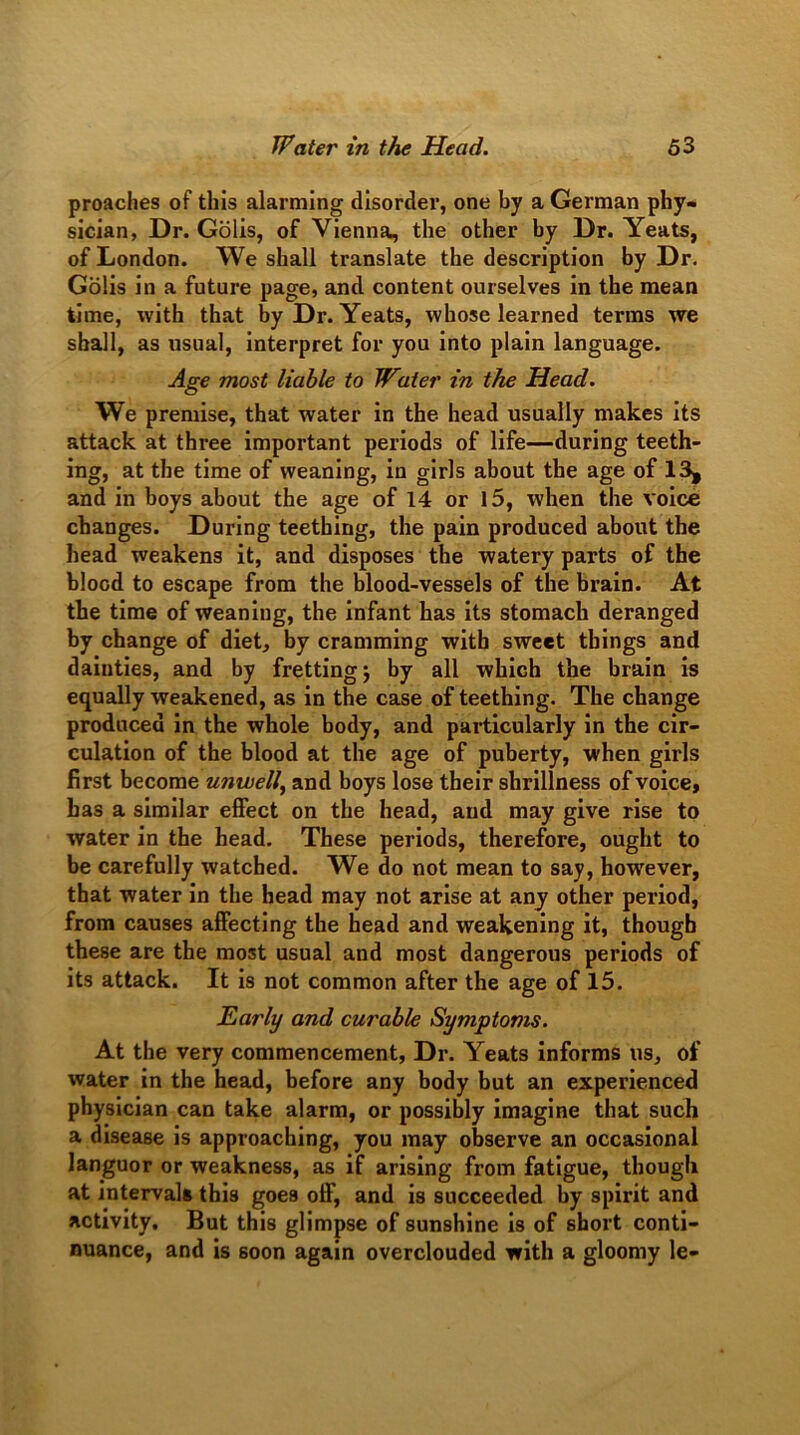 proaches of this alarming disorder, one by a German phy- sician, Dr. Golis, of Vienna, the other by Dr. Yeats, of London. We shall translate the description by Dr. Golis in a future page, and content ourselves in the mean time, with that by Dr. Yeats, whose learned terms we shall, as usual, interpret for you into plain language. Age most liable to Water in the Head. We premise, that water in the head usually makes its attack at three important periods of life—during teeth- ing, at the time of weaning, in girls about the age of 13, and in boys about the age of 14 or 15, when the voice changes. During teething, the pain produced about the head weakens it, and disposes the watery parts of the blood to escape from the blood-vessels of the brain. At the time of weaning, the infant has its stomach deranged by change of diet, by cramming with sweet things and dainties, and by fretting j by all which the brain is equally weakened, as in the case of teething. The change produced in the whole body, and particularly in the cir- culation of the blood at the age of puberty, when girls first become unwell, and boys lose their shrillness of voice, has a similar effect on the head, and may give rise to water in the head. These periods, therefore, ought to be carefully watched. We do not mean to say, however, that water in the head may not arise at any other period, from causes affecting the head and weakening it, though these are the most usual and most dangerous periods of its attack. It is not common after the age of 15. Early and curable Symptoms. At the very commencement, Dr. Yeats informs us, of water in the head, before any body but an experienced physician can take alarm, or possibly imagine that such a disease is approaching, you may observe an occasional languor or weakness, as if arising from fatigue, though at intervals this goes off, and is succeeded by spirit and activity. But this glimpse of sunshine is of short conti- nuance, and is 6oon again overclouded with a gloomy le-