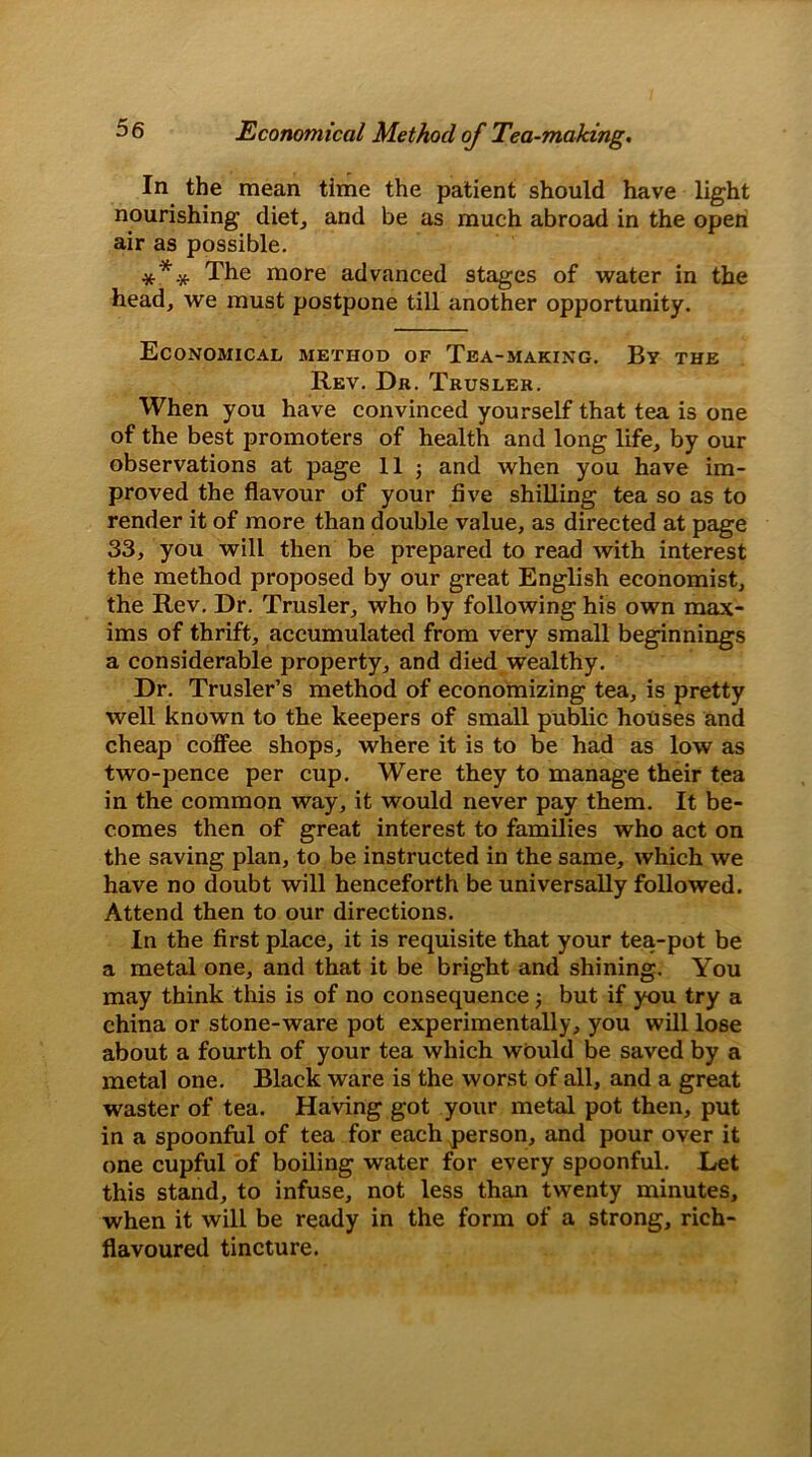 Economical Method of Tea-making. In the mean time the patient should have light nourishing diet, and be as much abroad in the open air as possible. *’** The more advanced stages of water in the head, we must postpone till another opportunity. Economical method of Tea-making. By the Rev. Dr. Trusler. When you have convinced yourself that tea is one of the best promoters of health and long life, by our observations at page 11 ; and when you have im- proved the flavour of your five shilling tea so as to render it of more than double value, as directed at page 33, you will then be prepared to read with interest the method proposed by our great English economist, the Rev. Dr. Trusler, who by following his own max- ims of thrift, accumulated from very small beginnings a considerable property, and died wealthy. Dr. Trusler’s method of economizing tea, is pretty well known to the keepers of small public houses and cheap coffee shops, where it is to be had as low as two-pence per cup. Were they to manage their tea in the common way, it would never pay them. It be- comes then of great interest to families who act on the saving plan, to be instructed in the same, which we have no doubt will henceforth be universally followed. Attend then to our directions. In the first place, it is requisite that your tea-pot be a metal one, and that it be bright and shining. You may think this is of no consequence but if you try a china or stone-ware pot experimentally, you will lose about a fourth of your tea which would be saved by a metal one. Black ware is the worst of all, and a great waster of tea. Having got your metal pot then, put in a spoonful of tea for each person, and pour over it one cupful of boiling water for every spoonful. Let this stand, to infuse, not less than twenty minutes, when it will be ready in the form of a strong, rich- flavoured tincture.