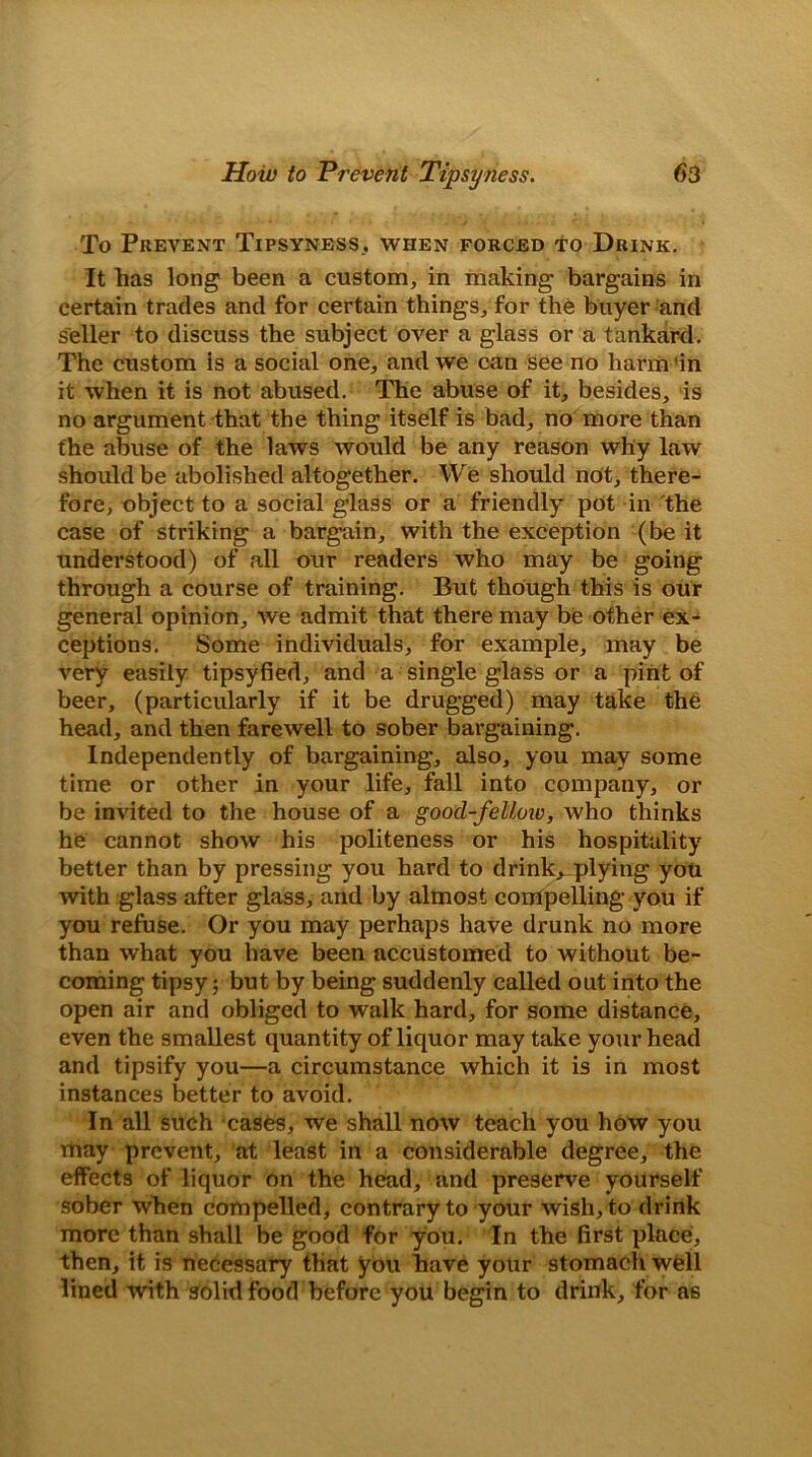 To Prevent Tipsyness., when forced to Drink. It has long been a custom, in making bargains in certain trades and for certain things, for the buyer and seller to discuss the subject over a glass or a tankard. The custom is a social one, and we can see no harm 'in it when it is not abused. The abuse of it, besides, is no argument that the thing itself is bad, no more than the abuse of the laws would be any reason why law should be abolished altogether. We should not, there- fore, object to a social glass or a friendly pot in the case of striking a bargain, with the exception (be it understood) of all our readers who may be going through a course of training. But though this is our general opinion, we admit that there may be other ex- ceptions. Some individuals, for example, may be very easily tipsyfied, and a single glass or a pint of beer, (particularly if it be drugged) may take the head, and then farewell to sober bargaining. Independently of bargaining, also, you may some time or other in your life, fall into company, or be invited to the house of a good-fellow, Avho thinks he cannot show his politeness or his hospitality better than by pressing you hard to drinks plying you with glass after glass, arid by almost compelling you if you refuse. Or you may perhaps have drunk no more than what you have been accustomed to without be- coming tipsy; but by being suddenly called out into the open air and obliged to walk hard, for some distance, even the smallest quantity of liquor may take your head and tipsify you—a circumstance which it is in most instances better to avoid. In all such cases, we shall now teach you how you may prevent, at least in a considerable degree, the effects of liquor on the head, and preserve yourself sober when compelled, contrary to your wish, to drink more than shall be good for you. In the first place, then, it is necessary that you have your stomach well lined with solid food before you begin to drink, for as