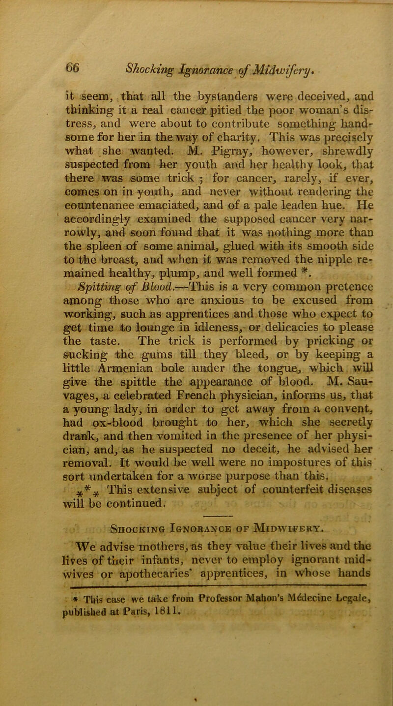 it seem, that all the bystanders were deceived, and thinking it a real cancer pitied the poor woman’s dis- tress, and were about to contribute something hand- some for her in the way of charity. This was precisely what she wanted. M. Pigray, however, shrewdly suspected from her youth and her healthy look, that there was some trick ; for cancer, rarely, if ever, comes on in youth, and never without rendering the countenance emaciated, and of a pale leaden hue. He accordingly examined the supposed cancer very nar- rowly, and soon found that it was nothing more than the spleen of some animal, glued with its smooth side to the breast, and when it was removed the nipple re- mained healthy, plump, and well formed *. Spitting of Blood.—This is a very common pretence among those who are anxious to be excused from working, such as apprentices and those who expect to get time to lounge in idleness, or delicacies to please the taste. The trick is performed by pricking or sucking the gums till they bleed, or by keeping a little Armenian bole under the tongue, which will give the spittle the appearance of blood. M. Sau- vages, a celebrated French physician, informs us, that a young lady, in order to get away from a convent, had ox-blood brought to her, which she secretly drank, and then vomited in the presence of her physi- cian, and, a6 he suspected no deceit, he advised her removal. It would be well were no impostures of this sort undertaken for a worse purpose than this. *** This extensive subject of counterfeit diseases will be continued. Shocking Ignorance of Midwifery. We advise mothers, as they value their lives and the lives of their infants, never to employ ignorant mid - wives or apothecaries’ apprentices, in whose hands * TUis case we take from Professor Mahon’s Mddecine Legale, published at Paris, 1811.