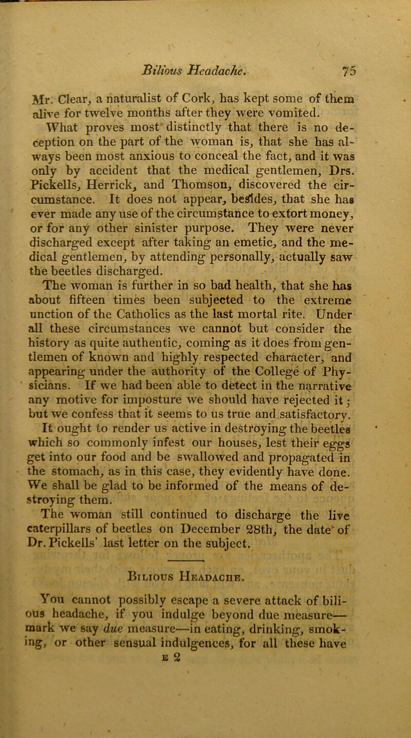 Mr. Clear, a naturalist of Cork, has kept some of them alive for twelve months after they were vomited. What proves most distinctly that there is no de- ception on the part of the woman is, that she has al- ways been most anxious to conceal the fact, and it was only by accident that the medical gentlemen, Drs. Pickells, Herrick, and Thomson, discovered the cir- cumstance. It does not appear, besides, that she has ever made any use of the circumstance to extort money, or for any other sinister purpose. They were never discharged except after taking an emetic, and the me- dical gentlemen, by attending personally, actually saw the beetles discharged. The woman is further in so bad health, that she has about fifteen times been subjected to the extreme unction of the Catholics as the last mortal rite. Under all these circumstances we cannot but consider the history as quite authentic, coming as it does from gen- tlemen of known and highly respected character, and appearing under the authority of the College of Phy- sicians. If we had been able to detect in the narrative any motive for imposture we should have rejected it • but we confess that it seems to us true and satisfactory. It ought to render us active in destroying the beetles which so commonly infest our houses, lest their eggs get into our food and be swallowed and propagated in the stomach, as in this case, they evidently have done. We shall be glad to be informed of the means of de- stroying them. The woman still continued to discharge the live caterpillars of beetles on December 28th, the date of Dr. Pickells’ last letter on the subject. Bilious Headache. You cannot possibly escape a severe attack of bili- ous headache, if you indulge beyond due measure— mark we say due measure—in eating, drinking, smok- ing, or other sensual indulgences, for all these have e 2