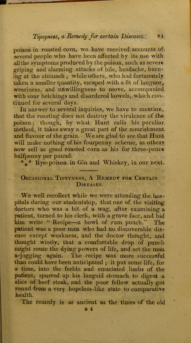 poison in roasted corn, we have received accounts of several people who have been affected by its use with all the symptoms produced by the poison, such as severe griping and alarming attacks of bile, headache, burn- ing at the stomach while others, who had fortunately taken a smaller quantity, escaped with a fit of languor, weariness, and unwillingness to move, accompanied with sour belchings and disordered bowels, which con- tinued for several days. In answer to several inquiries, we have to mention, that the roasting does not destroy the virulence of the poison; though, by what Hunt calls his peculiar method, it takes away a great part of the nourishment and flavour of the grain. We are glad to see that Hunt will make nothing of his fourpenny scheme, as others now sell as good roasted corn as his for three-pence halfpenny per pound. *** Rye-poison in Gin and Whiskey, in our next. Occasional Tipsyness, A Remedy fok Certain Diseases. We well recollect while we were attending the hos- pitals during our studentship, that one of the visiting doctors who was a bit of a wag, after examining a patient, turned to his clerk, with a grave face, and bid him write “ Recipe—a bowl of rum punch.” The patient was a poor man who had no discoverable dis- ease except weakness, and the doctor thought, and thought wisely, that a comfortable drop of punch might rouse the dying powers of life, and set the man a-jogging again. I he recipe was more successful than could have been anticipated ; it put some life, for a time, into the feeble and emaciated limbs of the patient, spurred up his languid stomach to digest a slice of beef steak, and the poor fellow actually got round from a very hopeless-like state to comparative health. The remedy is as ancient as the times of the old