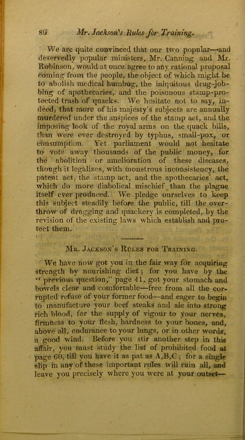 We are quite convinced, that our two popular—and deservedly popular ministers, Mr. Canning and Mr. Robinson, would at once agree to afiy rational proposal coming from the people, the object of which might be to abolish medical humbug, the iniquitous drug-job- bing of apothecaries, and the poisonous stamp-pro- tected trash of quacks. We hesitate not to say, in- deed, that more of his majesty’s subjects are annually murdered under the auspices of the stamp act, and the imposing look of the royal arms on the quack bills, than were ever destroyed by typhus, small-pox, or consumption. Yet parliament would not hesitate to vote away thousands of the public money, for the abolition or amelioration of these diseases, though it legalizes, with monstrous inconsistency, the patent act, the stamp act, and the apothecaries’ act, which do more diabolical mischief than the plague itself ever produced. We pledge ourselves to keep this Subject steadily before the public, till the over- throw of drugging and quackery is completed, by the revision of the existing laws which establish and pro- tect them. Mu. Jackson’s Rules for Training. We have now got you in the fair way for acquiring strength by nourishing diet for you have by the <e previous question,” page 41, got your stomach and bowels clear and comfortable—free from all the cor- rupted refuse of your former food'—and eager to begin to manufacture your beef steaks and ale into strong rich blood, for the supply of vigour to your nerves, firmness to your flesh, hardness to your bones, and, above all, endurance to your lungs, or in other words, a good wind. Before you stir another step in this affair, you must study the list of prohibited food at page 60, till you have it as pat as A,B,C ; for a single slip in any of these important rules will ruin all, and leave you precisely where you were at your outset—