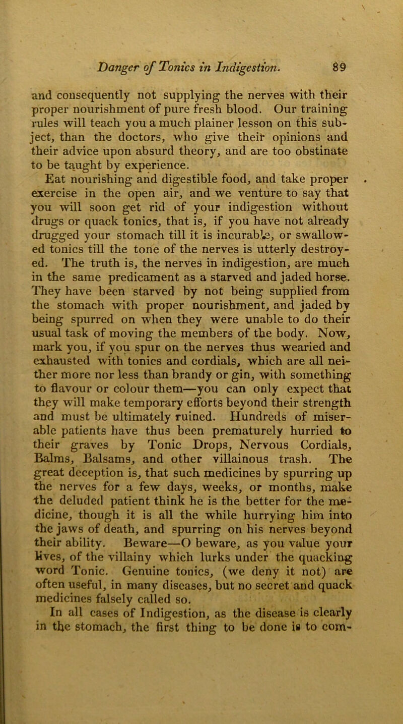 and consequently not supplying the nerves with their proper nourishment of pure fresh blood. Our training rules will teach you a much plainer lesson on this sub- ject, than the doctors, who give their opinions and their advice upon absurd theory, and are too obstinate to be taught by experience. Eat nourishing and digestible food, and take proper exercise in the open air, and we venture to say that you will soon get rid of your indigestion without drugs or quack tonics, that is, if you have not already drugged your stomach till it is incurable, or swallow- ed tonics till the tone of the nerves is utterly destroy- ed. The truth is, the nerve9 in indigestion, are much in the same predicament as a starved and jaded horse. They have been starved by not being supplied from the stomach with proper nourishment, and jaded by being spurred on when they were unable to do their usual task of moving the members of the body. Now, mark you, if you spur on the nerves thus wearied and exhausted with tonics and cordials, which are all nei- ther more nor less than brandy or gin, with something to flavour or colour them—you can only expect that they will make temporary efforts beyond their strength and must be ultimately ruined. Hundreds of miser- able patients have thus been prematurely hurried to their graves by Tonic Drops, Nervous Cordials, Balms, Balsams, and other villainous trash. The great deception is, that such medicines by spurring up the nerves for a few days, weeks, or months, make the deluded patient think he is the better for the me- dicine, though it is all the while hurrying him into the jaws of death, and spurring on his nerves beyond their ability. Beware—O beware, as you value your lives, of the villainy which lurks under the quacking word Tonic. Genuine tonics, (we deny it not) are often useful, in many diseases, but no secret and quack medicines falsely called so. In all cases of Indigestion, as the disease is clearly in tfle stomach, the first thing to be done is to com-