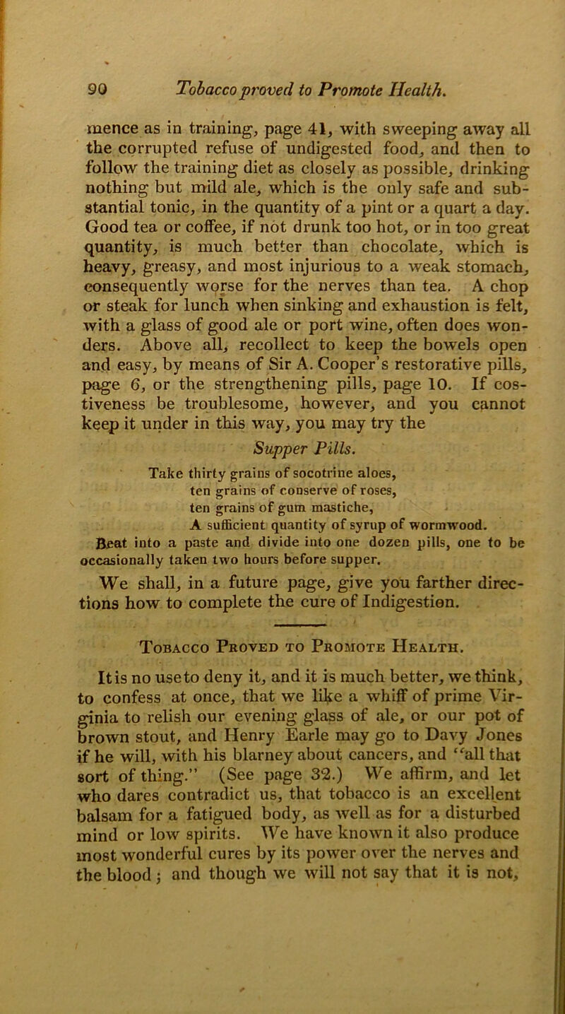 mence as in training, page 41, with sweeping away all the corrupted refuse of undigested food, and then to follow the training diet as closely as possible, drinking nothing but mild ale, which is the only safe and sub- stantial tonic, in the quantity of a pint or a quart a day. Good tea or coffee, if not drunk too hot, or in too great quantity, is much better than chocolate, which is heavy, greasy, and most injurious to a weak stomach, consequently worse for the nerves than tea. A chop or steak for lunch when sinking and exhaustion is felt, with a glass of good ale or port wine, often does won- ders. Above all, recollect to keep the bowels open and easy, by means of Sir A. Cooper’s restorative pills, page 6, or the strengthening pills, page 10. If cos- tiveness be troublesome, however, and you cannot keep it under in this way, you may try the Supper Pills. Take thirty grains of socotrine aloes, ten grains of conserve of roses, ten grains of gum mastiche, A sufficient quantity of syrup of wormwood. Beat into a paste and divide into one dozen pills, one to be occasionally taken two hours before supper. We shall, in a future page, give you farther direc- tions how to complete the cure of Indigestion. Tobacco Proved to Promote Health. It is no use to deny it, and it is much better, we think, to confess at once, that we like a whiff of prime Vir- ginia to relish our evening glass of ale, or our pot of brown stout, and Henry Earle may go to Davy Jones if he will, with his blarney about cancers, and “all that sort of thing.” (See page 32.) We affirm, and let who dares contradict us, that tobacco is an excellent balsam for a fatigued body, as well as for a disturbed mind or low spirits. We have known it also produce most wonderful cures by its power over the nerves and the blood ; and though we will not say that it is not.