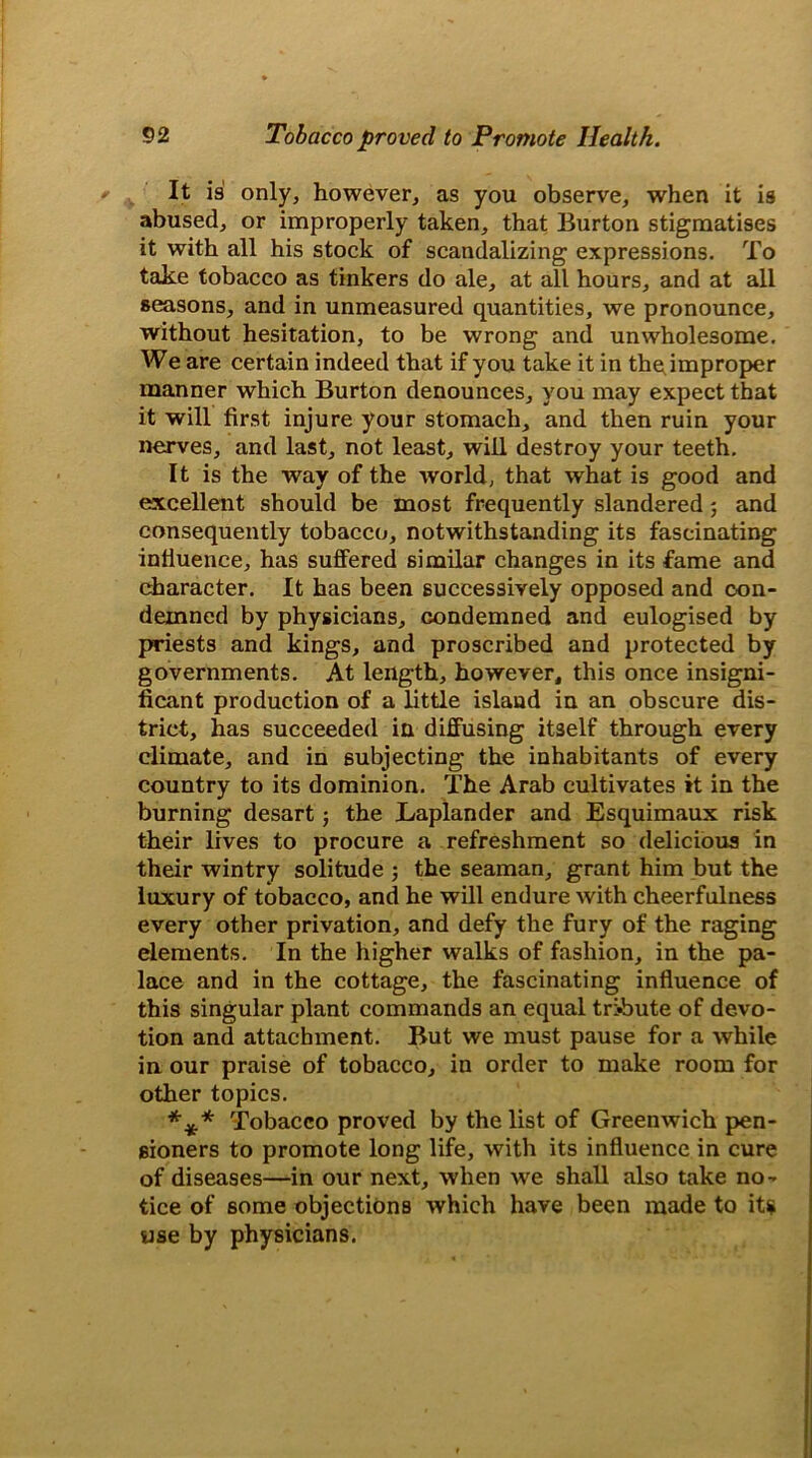 It is only, however, as you observe, when it is abused, or improperly taken, that Burton stigmatises it with all his stock of scandalizing expressions. To take tobacco as tinkers do ale, at all hours, and at all seasons, and in unmeasured quantities, we pronounce, without hesitation, to be wrong and unwholesome. We are certain indeed that if you take it in the improper manner which Burton denounces, you may expect that it will first injure your stomach, and then ruin your nerves, and last, not least, will destroy your teeth. It is the way of the world, that what is good and excellent should be most frequently slandered 5 and consequently tobacco, notwithstanding its fascinating influence, has suffered similar changes in its fame and character. It has been successively opposed and con- demned by physicians, condemned and eulogised by priests and kings, and proscribed and protected by governments. At length, however, this once insigni- ficant production of a little island in an obscure dis- trict, has succeeded in diffusing itself through every climate, and in subjecting the inhabitants of every country to its dominion. The Arab cultivates it in the burning desart; the Laplander and Esquimaux risk their lives to procure a refreshment so delicious in their wintry solitude ; the seaman, grant him but the luxury of tobacco, and he will endure with cheerfulness every other privation, and defy the fury of the raging elements. In the higher walks of fashion, in the pa- lace and in the cottage, the fascinating influence of this singular plant commands an equal tribute of devo- tion and attachment. But we must pause for a while in our praise of tobacco, in order to make room for other topics. *** Tobacco proved by the list of Greenwich pen- sioners to promote long life, with its influence in cure of diseases—in our next, when we shall also take no- tice of some objections which have been made to its use by physicians.