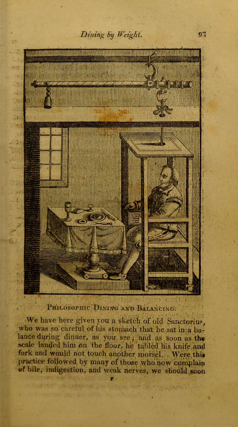 Dining by Weight. 91 . Philosophic Dining and Balancing. We have here given you a sketch of old Sunctoriu?, who was so careful .of his stomach that he sat in a ba- lance during, dinner, as you see y arid as Soon as th« scale landed him On the floor, he tabled liis knife and fork and would not touch another iporsel. Were thip practice followed by many of those .who now complain of bile, indigestion, and weak nerves, we should soon r