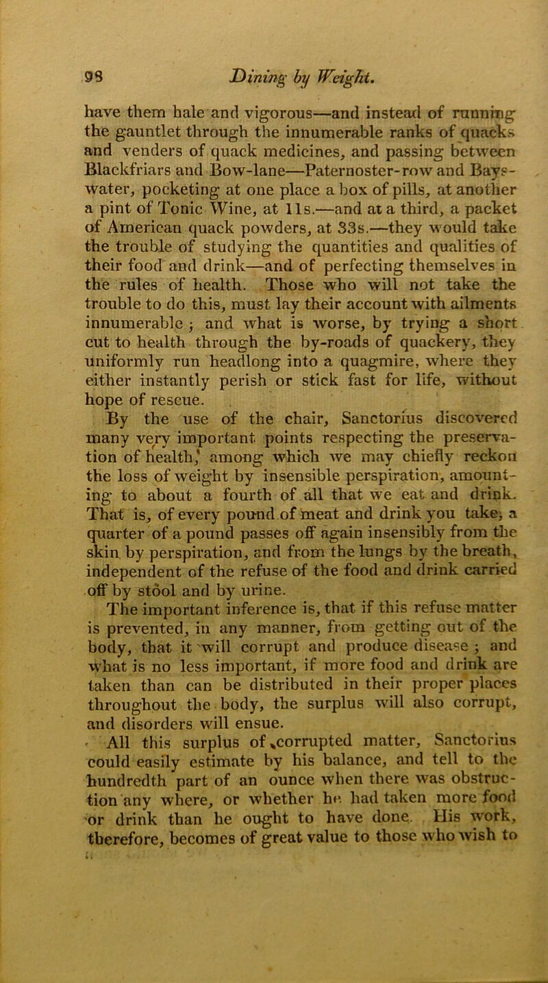 have them hale and vigorous—and instead of running the gauntlet through the innumerable ranks of quacks and venders of quack medicines, and passing between Blackfriars and Bow-lane—Paternoster-row and Bays- water, pocketing at one place a box of pills, at another a pint of Tonic Wine, at 11s.—and at a third, a packet of American quack powders, at 33s.—they would take the trouble of studying the quantities and qualities of their food and drink—and of perfecting themselves in the rules of health. Those who will not take the trouble to do this, must lay their account with ailments innumerable ; and what is worse, by trying a short cut to health through the by-roads of quackery, they uniformly run headlong into a quagmire, where they either instantly perish or stick fast for life, without hope of rescue. By the use of the chair, Sanctorius discovered many very important, points respecting the preserva- tion of health,' among which we may chiefly reckon the loss of weight by insensible perspiration, amount- ing to about a fourth of all that we eat and drink. That is, of every pound of meat and drink you take, a quarter of a pound passes off again insensibly from the skin by perspiration, and from the lungs by the breath, independent of the refuse of the food and drink carried off by stool and by urine. The important inference is, that, if this refuse matter is prevented, in any manner, from getting out of the body, that it will corrupt and produce disease 3 and What is no less important, if more food and drink are taken than can be distributed in their proper places throughout the body, the surplus will also corrupt, and disorders will ensue. • All this surplus of*corrupted matter, Sanctorius could easily estimate by his balance, and tell to the hundredth part of an ounce when there was obstruc- tion any where, or whether he had taken more foot! or drink than he ought to have done. His work, therefore, becomes of great value to those who wish to