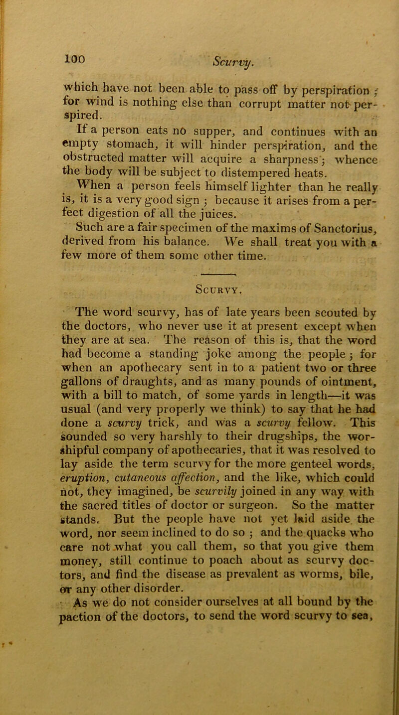 which have not been able to pass off by perspiration ' for wind is nothing else than corrupt matter not- per- spired. If a person eats no supper, and continues with an empty stomach, it will hinder perspiration, and the obstructed matter will acquire a sharpness'; whence the body will be subject to distempered heats. When a person feels himself lighter than he really is, it is a very good sign ; because it arises from a per- fect digestion of all the juices. Such are a fair specimen of the maxims of Sanctorius, derived from his balance. We shall treat you with a few more of them some other time. Scurvy. The word scurvy, has of late years been scouted by the doctors, who never use it at present except when they are at sea. The reason of this is, that the word had become a standing joke among the people 3 for when an apothecary sent in to a patient two or three gallons of draughts, and as many pounds of ointment, with a bill to match, of some yards in length—it was usual (and very properly we think) to say that he had done a scurvy trick, and was a scurvy fellow. This sounded so very harshly to their drugships, the wor- shipful company of apothecaries, that it was resolved to lay aside the term scurvy for the more genteel words, eruption, cutaneous affection, and the like, which could not, they imagined, be scurvily joined in any way with the sacred titles of doctor or surgeon. So the matter stands. But the people have not yet laid aside the word, nor seem inclined to do so 3 and the quacks who care not what you call them, so that you give them money, still continue to poach about as scurvy doc- tors, and find the disease as prevalent as worms, bile, or any other disorder. As we do not consider ourselves at all bound by the paction of the doctors, to send the word scurvy to sea,