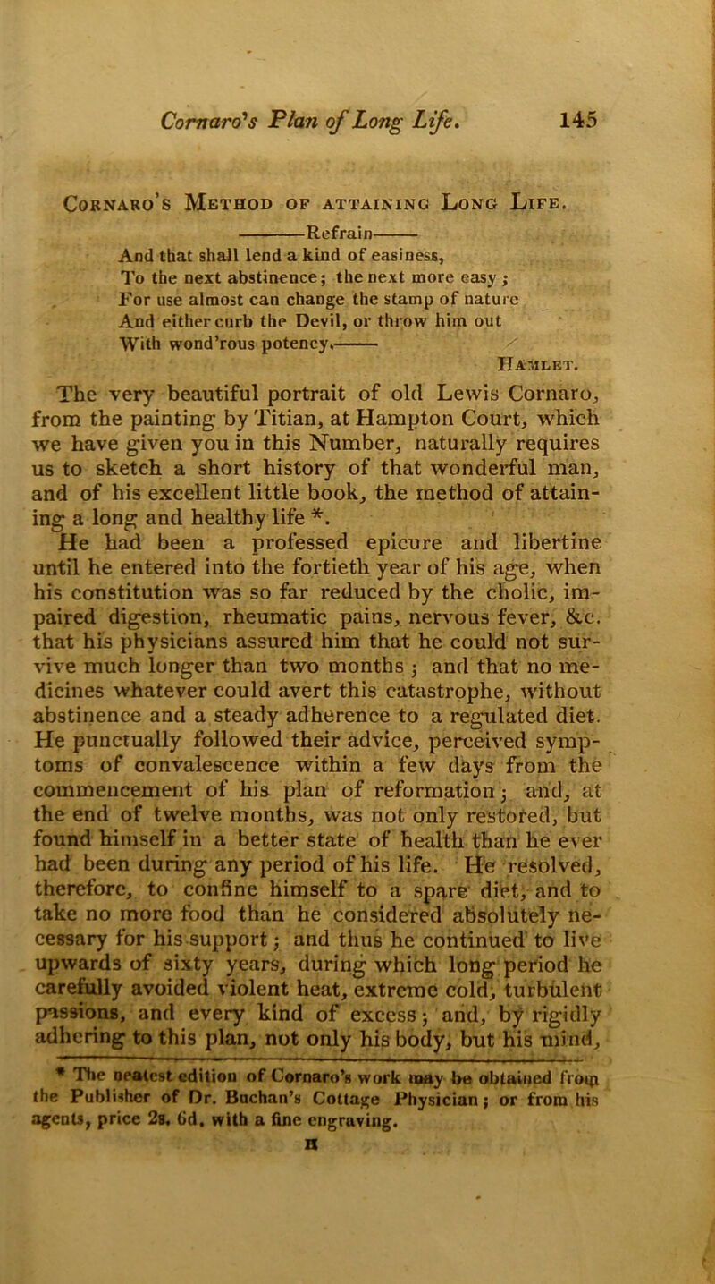 Cornaro’s Method of attaining Long Life. Refrain And that shall lend a kind of easiness, To the next abstinence; the next more easy ; For use almost can change the stamp of nature And either curb the Devil, or throw him out With wond’rous potency. Hamlet. The very beautiful portrait of old Lewis Cornaro, from the painting' by Titian, at Hampton Court, which we have given you in this Number, naturally requires us to sketch a short history of that wonderful man, and of his excellent little book, the method of attain- ing a long and healthy life *. He had been a professed epicure and libertine until he entered into the fortieth year of his age, when his constitution was so far reduced by the cholic, im- paired digestion, rheumatic pains, nervous fever, &c. that his physicians assured him that he could not sur- vive much longer than two months ; and that no me- dicines whatever could avert this catastrophe, without abstinence and a steady adherence to a regulated diet. He punctually followed their advice, perceived symp- toms of convalescence within a few days from the commencement of his plan of reformation ; and, at the end of twelve months, was not only restored, but found himself in a better state of health than he ever had been during any period of his life. He resolved, therefore, to confine himself to a spare diet, and to take no more food than he considered absolutely ne- cessary for his support; and thus he continued to live upwards of sixty years, during which long period he carefully avoided violent heat, extreme cold, turbulent passions, and every kind of excess; and, by rigidly adhering to this plan, not only his body, but his mind, * The Dealest edition of Cornaro’s work may be obtained from the Publisher of Dr. Buchan’s Cottage Physician; or from his agents, price 2g. (id. with a fine engraving. a