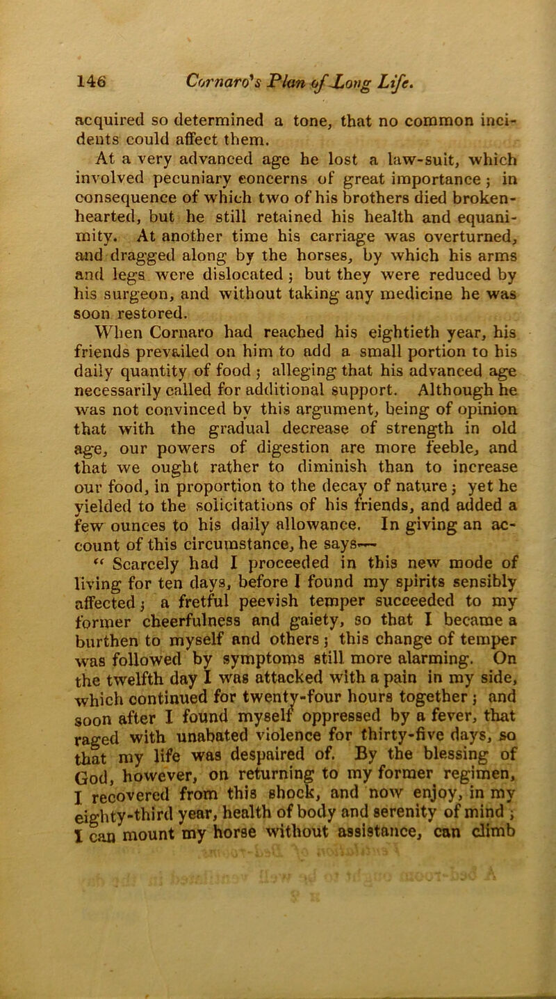 acquired so determined a tone, that no common inci- dents could affect them. At a very advanced age he lost a law-suit, which involved pecuniary concerns of great importance ; in consequence of which two of his brothers died broken- hearted, but he still retained his health and equani- mity. At another time his carriage was overturned, and dragged along by the horses, by which his arms and legs were dislocated j but they were reduced by his surgeon, and without taking any medicine he was soon restored. When Cornaro had reached his eightieth year, his friends prevailed on him to add a small portion to his daily quantity of food ; alleging that his advanced age necessarily called for additional support. Although he was not convinced by this argument, being of opinion that with the gradual decrease of strength in old age, our powers of digestion are more feeble, and that we ought rather to diminish than to increase our food, in proportion to the decay of nature j yet he yielded to the solicitations of his friends, and added a few ounces to his daily allowance. In giving an ac- count of this circumstance, he says.— “ Scarcely had I proceeded in this new mode of living for ten days, before I found my spirits sensibly affected 3 a fretful peevish temper succeeded to my former cheerfulness and gaiety, so that I became a burthen to myself and others; this change of temper was followed by symptoms still more alarming. On the twelfth day I was attacked with a pain in my side, which continued for twenty-four hours together; and soon after I found myself oppressed by a fever, that raged with unabated violence for thirty-five days, so that niy life was despaired of. By the blessing of God, however, on returning to my former regimen, I recovered from this shock, and now enjoy, in my eighty-third year, health of body and serenity of mind 3 I can mount my horse without assistance, can climb