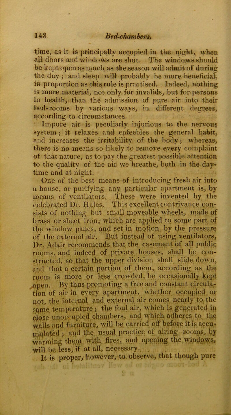 time., as it is principally occupied in the night, when all doors and windows are shut. The windows should be kept open as much as the season will admit of during the day ; and sleep will probably be more beneficial, in proportion as this rule is practised. Indeed, nothing is more material, not only for invalids, but for persons in health, than the admission of pure air into their bed-rooms by various ways, in different degrees, according to circumstances. Impure air is peculiarly injurious to the nervous system ; it relaxes and enfeebles the general habit, and increases the irritability of the body 3 whereas, there is no means so likely to remove every complaint of that nature, as to pay the greatest possible attention to the quality of the air we breathe, both in the day- time and at night. One of the best means of introducing fresh air into a house, or purifying any particular apartment is, by means of ventilators. These were invented by the celebrated Dr. Hales. This excellent contrivance con- sists of nothing but small moveable wheels, made of brass or sheet iron, which are applied to some part of the window panes, and set in motion by the pressure of the external air. But instead of using ventilators, Dr. Adair recommends that the casement of all public rooms, and indeed of private houses, shall be con- structed, so that the upper division shall slide down, and that a certain portion of them, according as the room is more or less crowded, be occasionally kept open. By thus promoting a free and constant circula- tion of air in every apartment, whether occupied or not, the internal and external air comes nearly to the same temperature 3 the foul air, which is generated in close uno.ecupied chambers, and which adheres to the w.alls and furniture, will be carried off before it is accu- mulated 5 and the usual practice of. airing rooms, by warming them with fires, and opening the windows will be less, if at all, necessary. It is proper, however, to observe, that though pure
