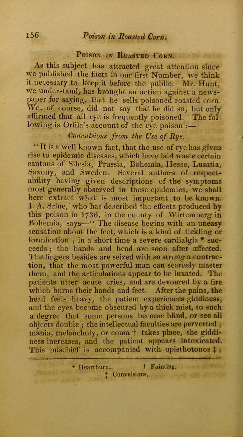 Poison in Roasted Cohn. As this subject has attracted great attention since we published the facts in our first Number, we think it necessary to keep it before the public. Mr. Hunt, we understand, has brought an action against a news- paper for saying, that he sells poisoned roasted corn. We, of course, did not say that he did so, but only affirmed that all rye is frequently poisoned. The fol- lowing is Orfila’s account of the rye poison :— Convulsions from the Use of Rye. “ It is a well known fact, that the use of rye has given rise to epidemic diseases, which have laid waste certain cantons of Silesia, Prussia, Bohemia, Hesse, Lusatia, Saxony, and Sweden. Several authors of respect- ability having given descriptions of the symptoms most generally observed in these epidemics, we shall here extract what is most important to be known. I. A. Srine,' who has described the effects produced by this poison in 1736, in the county of Wirtemberg in Bohemia, says—“ The disease begins with an uneasy sensation about the feet, which is a kind of tickling or formication • in a short time a severe cardialgia * suc- ceeds 3 the hands and head are soon after affected. The fingers besides are seized with so strong a contrac- tion, that the most powerful man can scarcely master them, and the articulations appear to be luxated. The patients utter acute cries, and are devoured by a fire which burns their hands and feet. After the pains, the head feels heavy, the patient experiences giddiness, and the eyes become obscured by a thick mist, to such a degree that some persons become blind, or see all objects double ; the intellectual faculties are perverted 3 mania, melancholy, or coma t takes place, the giddi- ness increases, and the patient appears intoxicated. This mischief is accompanied with opisthotonos \ ; * Heartburn. + Fainting. + Convulsions.