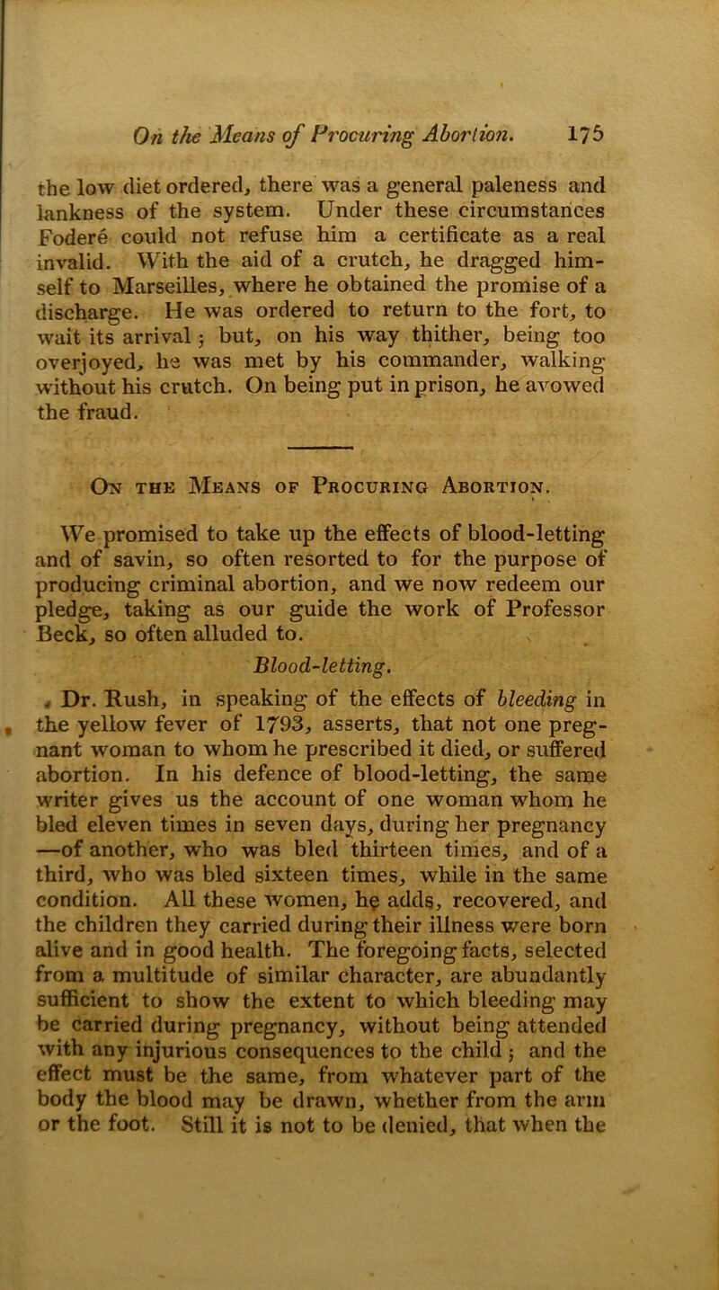 the low diet ordered, there was a general paleness and lankness of the system. Under these circumstances Fodere could not refuse him a certificate as a real invalid. With the aid of a crutch, he dragged him- self to Marseilles, where he obtained the promise of a discharge. He was ordered to return to the fort, to wait its arrival; but, on his way thither, being too overjoyed, he was met by his commander, walking without his crutch. On being put in prison, he avowed the fraud. On the Means of Procuring Abortion. We promised to take up the effects of blood-letting and of savin, so often resorted to for the purpose of producing criminal abortion, and we now redeem our pledge, taking as our guide the work of Professor Beck, so often alluded to. Blood-letting. , Dr. Rush, in speaking of the effects of bleeding in , the yellow fever of 1793, asserts, that not one preg- nant woman to whom he prescribed it died, or suffered abortion. In his defence of blood-letting, the same writer gives us the account of one woman whom he bled eleven times in seven days, during her pregnancy —of another, who was bled thirteen times, and of a third, who was bled sixteen times, while in the same condition. All these Avomen, he adds, recovered, and the children they carried during their illness v/ere born alive and in good health. The foregoing facts, selected from a multitude of similar character, are abundantly sufficient to show the extent to which bleeding may be carried during pregnancy, without being attended with any injurious consequences to the child ; and the effect must be the same, from whatever part of the body the blood may be drawn, whether from the arm or the foot. Still it is not to be denied, that when the