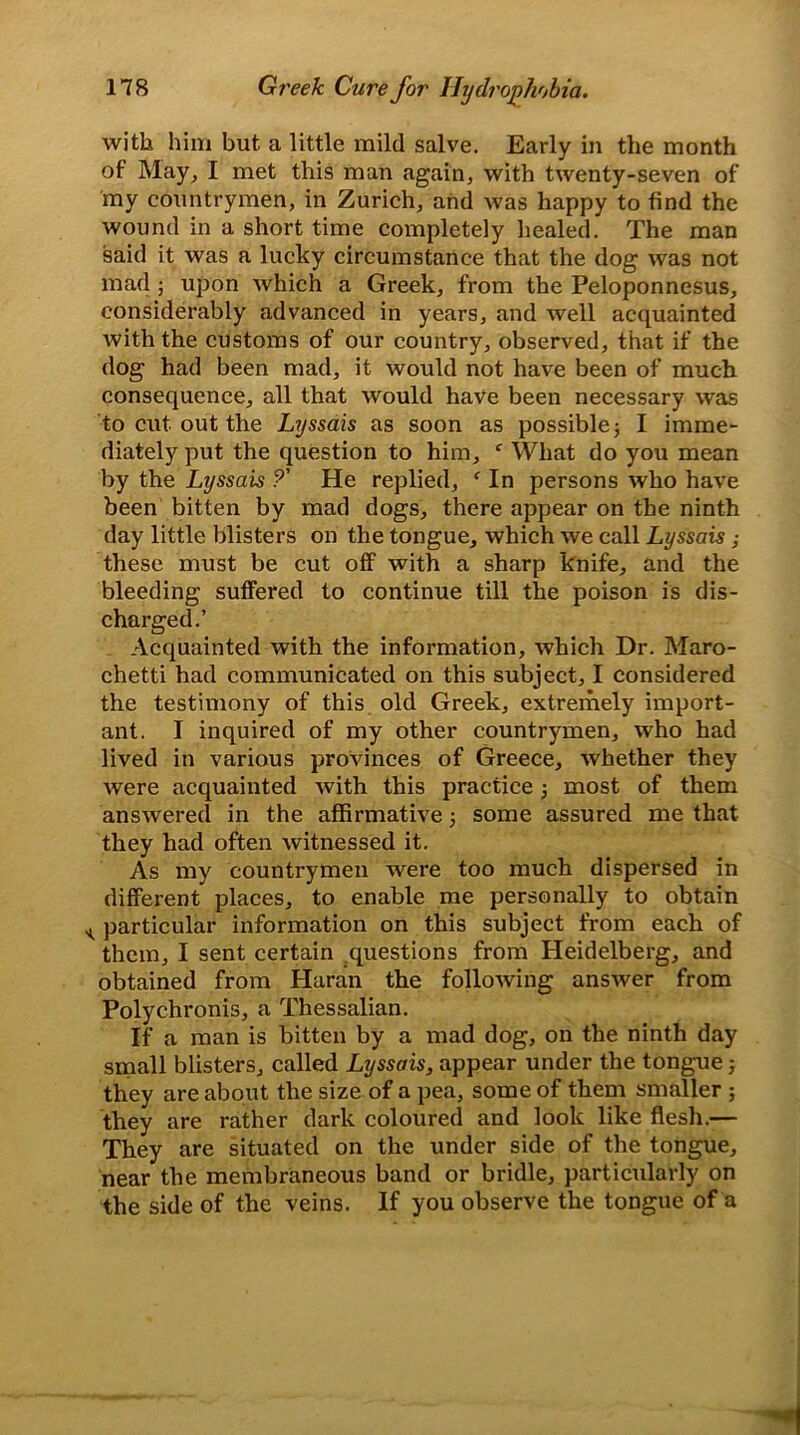 with him but a little mild salve. Early in the month of May, I met this man again, with twenty-seven of my countrymen, in Zurich, and was happy to find the wound in a short time completely healed. The man said it was a lucky circumstance that the dog was not mad; upon which a Greek, from the Peloponnesus, considerably advanced in years, and well acquainted with the customs of our country, observed, that if the dog had been mad, it would not have been of much consequence, all that would have been necessary was to cut out the Lyssais as soon as possible; I imme- diately put the question to him, f What do you mean by the Lyssais ?' He replied, f In persons who have been bitten by mad dogs, there appear on the ninth day little blisters on the tongue, which we call Lyssais ; these must be cut off with a sharp knife, and the bleeding suffered to continue till the poison is dis- charged.’ Acquainted with the information, which Dr. Maro- chetti had communicated on this subject, I considered the testimony of this old Greek, extremely import- ant. I inquired of my other countrymen, who had lived in various provinces of Greece, whether they were acquainted with this practice ; most of them answered in the affirmative; some assured me that they had often witnessed it. As my countrymen were too much dispersed in different places, to enable me personally to obtain ^ particular information on this subject from each of them, I sent certain questions from Heidelberg, and obtained from Haran the following answer from Polychronis, a Thessalian. If a man is bitten by a mad dog, on the ninth day small blisters, called Lyssais, appear under the tongue; they are about the size of a pea, some of them smaller ; they are rather dark coloured and look like flesh.— They are situated on the under side of the tongue, near the membraneous band or bridle, particularly on the side of the veins. If you observe the tongue of a