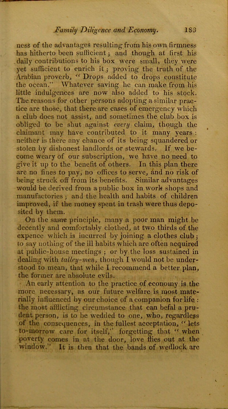 ness of the advantages resulting from his own firmness has hitherto been sufficient; and though at first his daily contributions to his box were small, they were yet sufficient to enrich it; proving the truth of the Arabian proverb, “ Drops added to drops constitute the ocean.” Whatever saving he can make from his little indulgences are now also added to his stock. The reasons for other persons adopting a similar prac- tice are those, that there are cases of emergency which a club does not assist, and sometimes the club box is obliged to be shut against every claim, though the claimant may have contributed to it many years : neither is there any chance of its being squandered or stolen by dishonest landlords or stewards. If we be- come weary of our subscription, we have no need to give it up to the benefit of others. In this plan there are no fines to pay, no offices to serve, and no risk of being struck off from its benefits. Similar advantages would be derived from a public box in work shops and manufactories ; and the health and habits of children improved, if the money spent in trash were thus depo- sited by them. On the same principle, many a poor man might be decently and comfortably clothed, at two thirds of the expence which is incurred by joining a clothes club to say nothing of the ill habits which are often acquired at public-house meetings ; or by the loss sustained in dealing with talley-men, though I would not be under- stood to mean, that while I recommend a better plan, the former are absolute evils. An early attention to the practice of economy is the more necessary, as our future welfare is most mate- rially influenced by our choice of a companion for life : the most afflicting circumstance that can befal a pru- dent person, is to be wedded to one, who, regardless of the consequences, in the fullest acceptation, “ lets to-morrow care for itself,” forgetting that “ when poverty comes in at the door, love flies out at the window.” It is then that the bands of wedlock arc