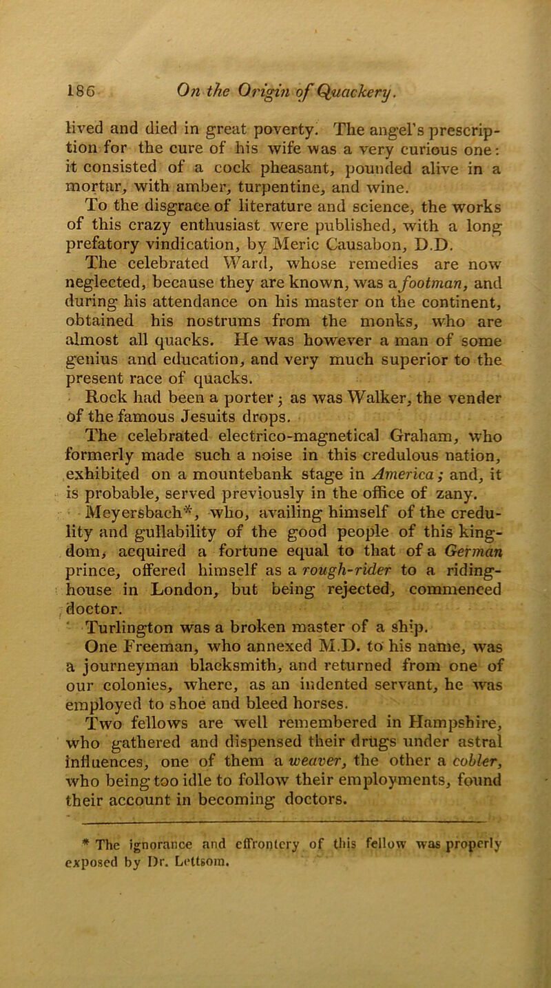 lived and died in great poverty. The angel’s prescrip- tion for the cure of his wife was a very curious one: it consisted of a cock pheasant, pounded alive in a mortar, with amber, turpentine, and wine. To the disgrace of literature and science, the works of this crazy enthusiast were published, with a long prefatory vindication, by Meric Causabon, D.D. The celebrated Ward, whose remedies are now neglected, because they are known, was a footman, and during his attendance on his master on the continent, obtained his nostrums from the monks, who are almost all quacks. He was however a man of some genius and education, and very much superior to the present race of quacks. Rock had been a porter 5 as was Walker, the vender of the famous Jesuits drops. The celebrated electrico-magnetical Graham, who formerly made such a noise in this credulous nation, exhibited on a mountebank stage in America ; and, it is probable, served previously in the office of zany. Meyersbach'*, who, availing himself of the credu- lity and gullability of the good people of this king- dom, acquired a fortune equal to that of a German prince, offered himself as a rough-rider to a riding- house in London, but being rejected, commenced doctor. Turlington was a broken master of a ship. One Freeman, who annexed M.D. to his name, was a journeyman blacksmith, and returned from one of our colonies, where, as an indented servant, he was employed to shoe and bleed horses. Two fellows are well remembered in Hampshire, who gathered and dispensed their drugs under astral influences, one of them a weaver, the other a cobler, who being too idle to follow their employments, found their account in becoming doctors. * The ignorance and effrontery of this fellow was properly exposed by I)r. Lettsora.